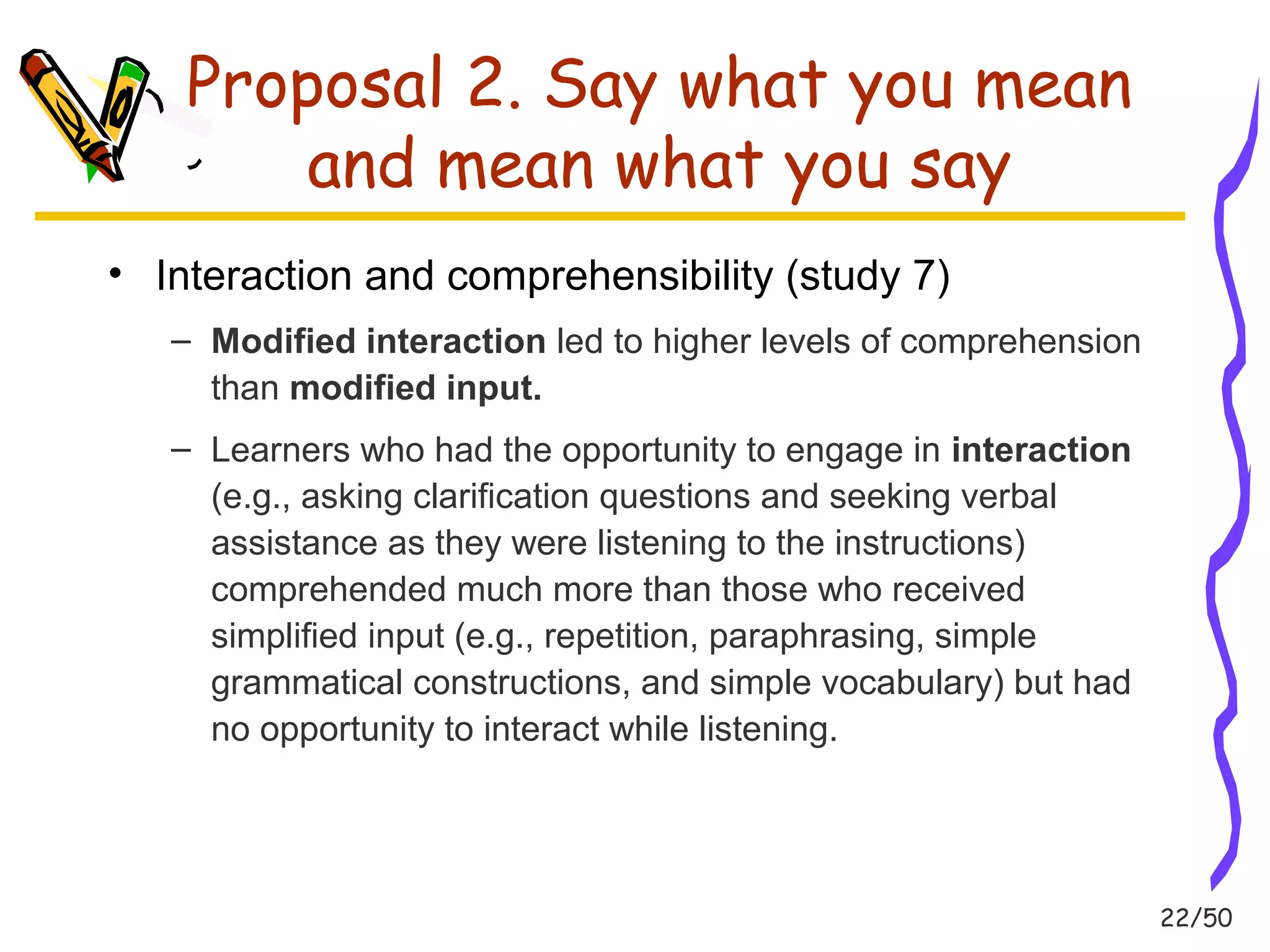 22/50 
Proposal 2. Say what you mean 
and mean what you say 
• Interaction and comprehensibility (study 7) 
– Modified interaction led to higher levels of comprehension 
than modified input. 
– Learners who had the opportunity to engage in interaction 
(e.g., asking clarification questions and seeking verbal 
assistance as they were listening to the instructions) 
comprehended much more than those who received 
simplified input (e.g., repetition, paraphrasing, simple 
grammatical constructions, and simple vocabulary) but had 
no opportunity to interact while listening. 
 