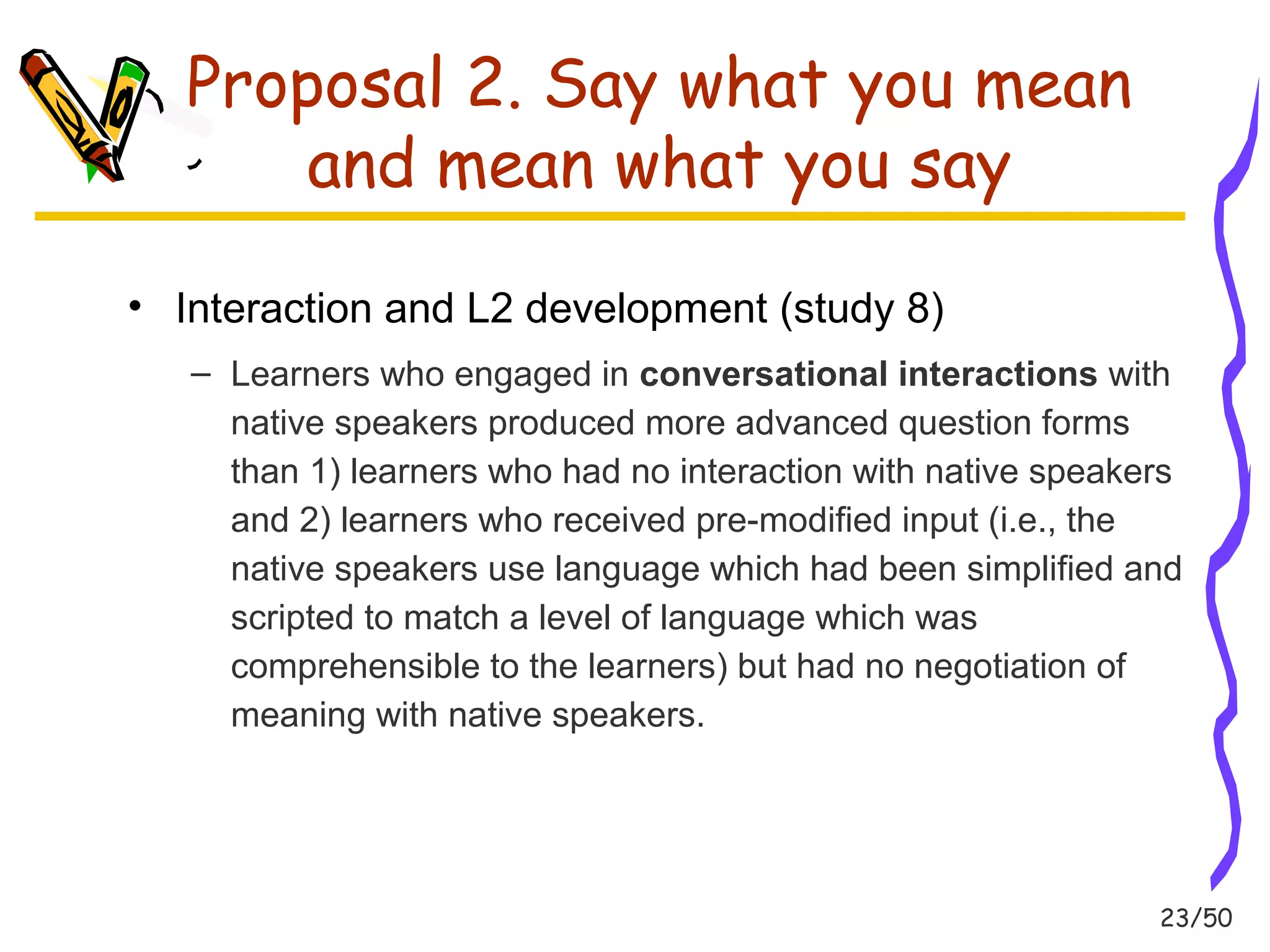 23/50 
Proposal 2. Say what you mean 
and mean what you say 
• Interaction and L2 development (study 8) 
– Learners who engaged in conversational interactions with 
native speakers produced more advanced question forms 
than 1) learners who had no interaction with native speakers 
and 2) learners who received pre-modified input (i.e., the 
native speakers use language which had been simplified and 
scripted to match a level of language which was 
comprehensible to the learners) but had no negotiation of 
meaning with native speakers. 
 