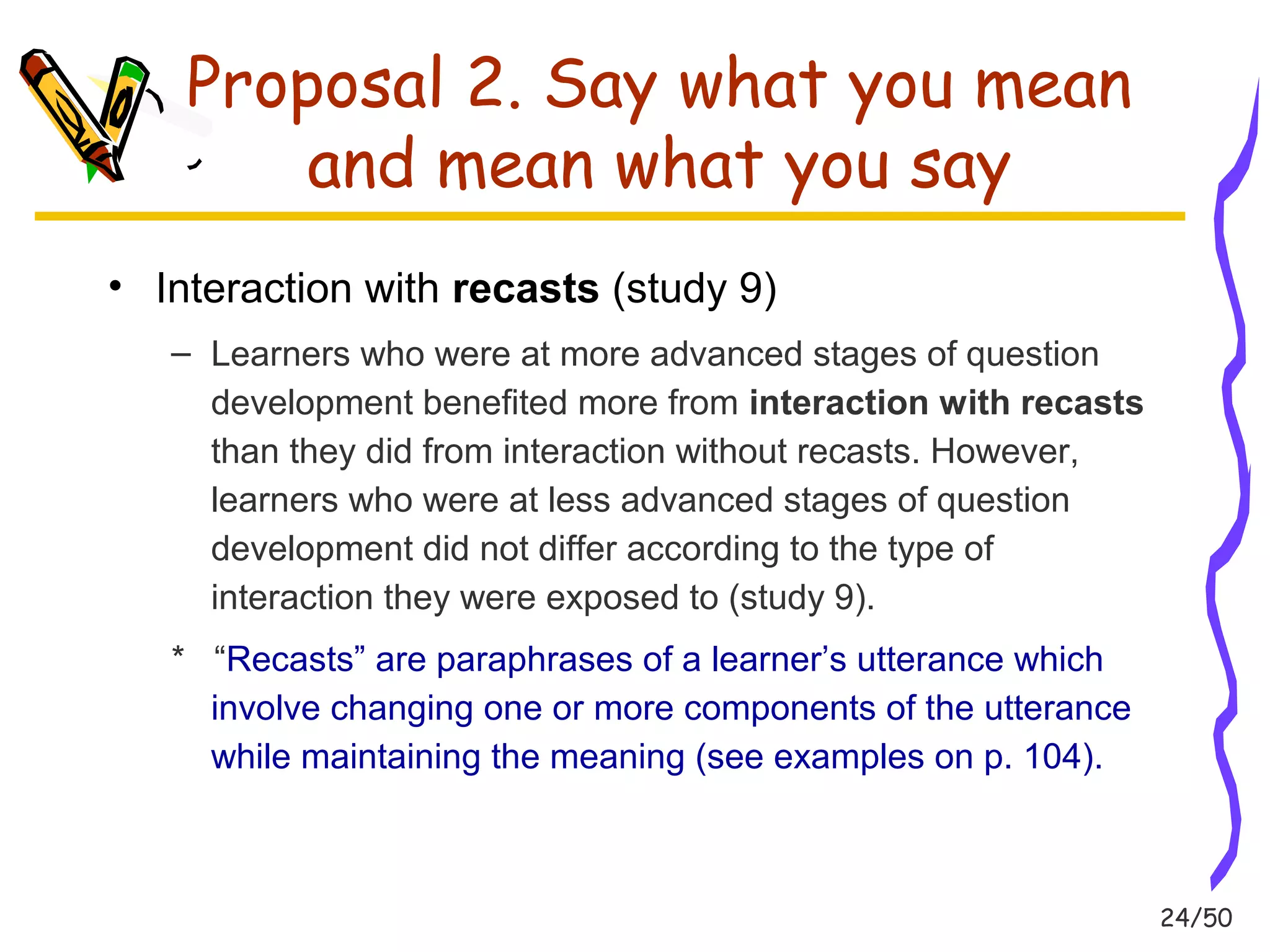 24/50 
Proposal 2. Say what you mean 
and mean what you say 
• Interaction with recasts (study 9) 
– Learners who were at more advanced stages of question 
development benefited more from interaction with recasts 
than they did from interaction without recasts. However, 
learners who were at less advanced stages of question 
development did not differ according to the type of 
interaction they were exposed to (study 9). 
* “Recasts” are paraphrases of a learner’s utterance which 
involve changing one or more components of the utterance 
while maintaining the meaning (see examples on p. 104). 
 