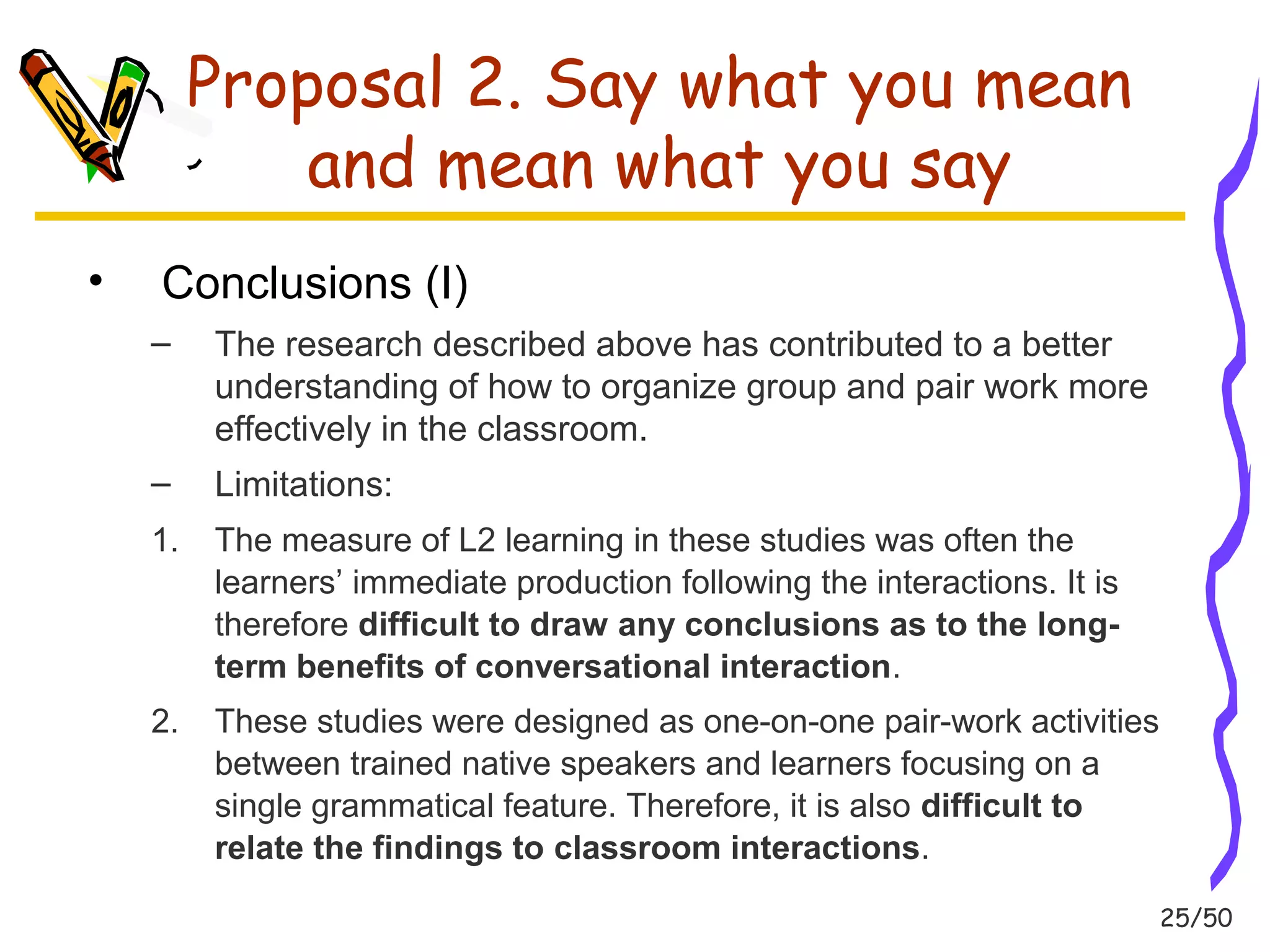 25/50 
Proposal 2. Say what you mean 
and mean what you say 
• Conclusions (I) 
– The research described above has contributed to a better 
understanding of how to organize group and pair work more 
effectively in the classroom. 
– Limitations: 
1. The measure of L2 learning in these studies was often the 
learners’ immediate production following the interactions. It is 
therefore difficult to draw any conclusions as to the long-term 
benefits of conversational interaction. 
2. These studies were designed as one-on-one pair-work activities 
between trained native speakers and learners focusing on a 
single grammatical feature. Therefore, it is also difficult to 
relate the findings to classroom interactions. 
 