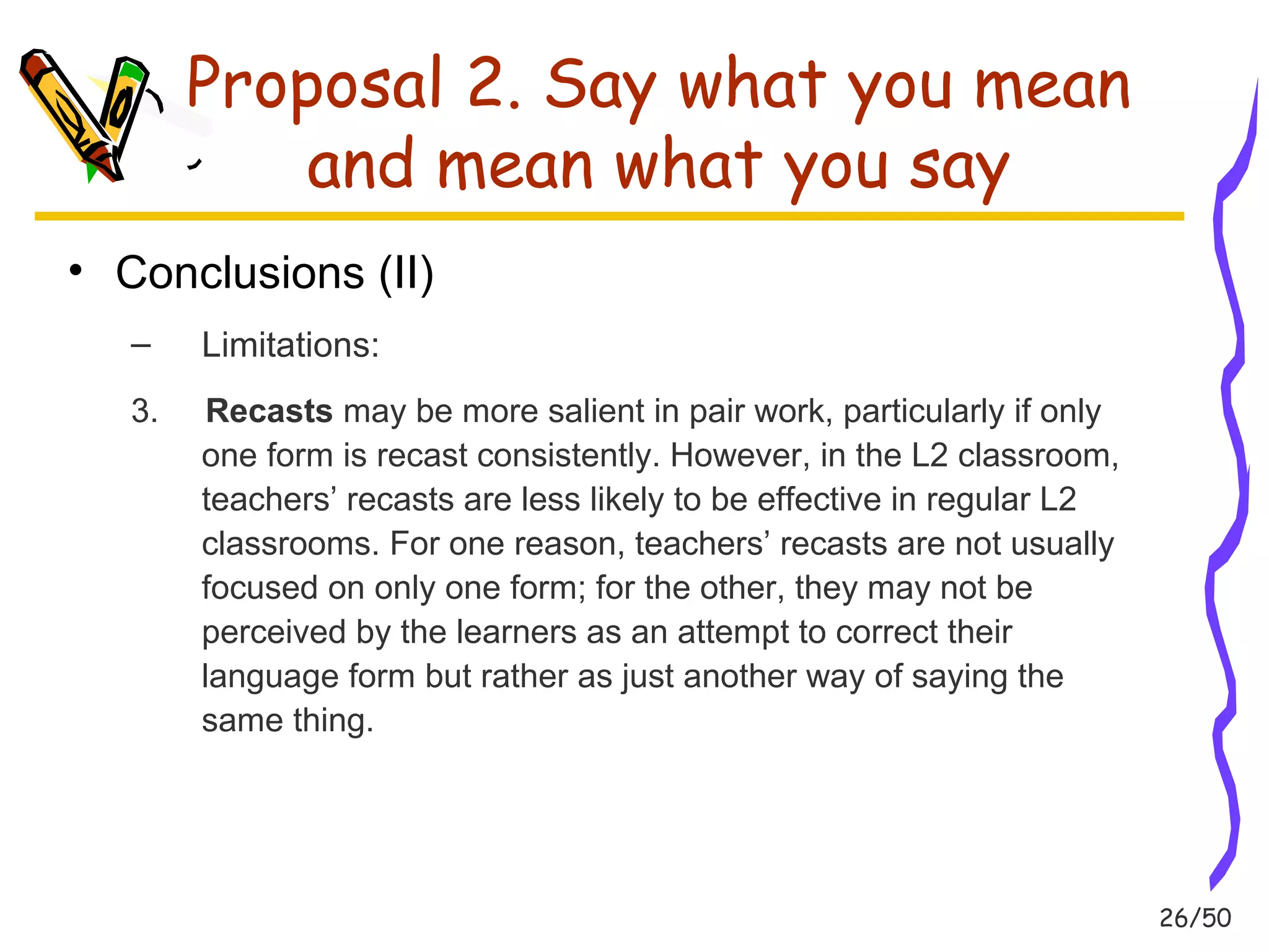26/50 
Proposal 2. Say what you mean 
and mean what you say 
• Conclusions (II) 
– Limitations: 
3. Recasts may be more salient in pair work, particularly if only 
one form is recast consistently. However, in the L2 classroom, 
teachers’ recasts are less likely to be effective in regular L2 
classrooms. For one reason, teachers’ recasts are not usually 
focused on only one form; for the other, they may not be 
perceived by the learners as an attempt to correct their 
language form but rather as just another way of saying the 
same thing. 
 