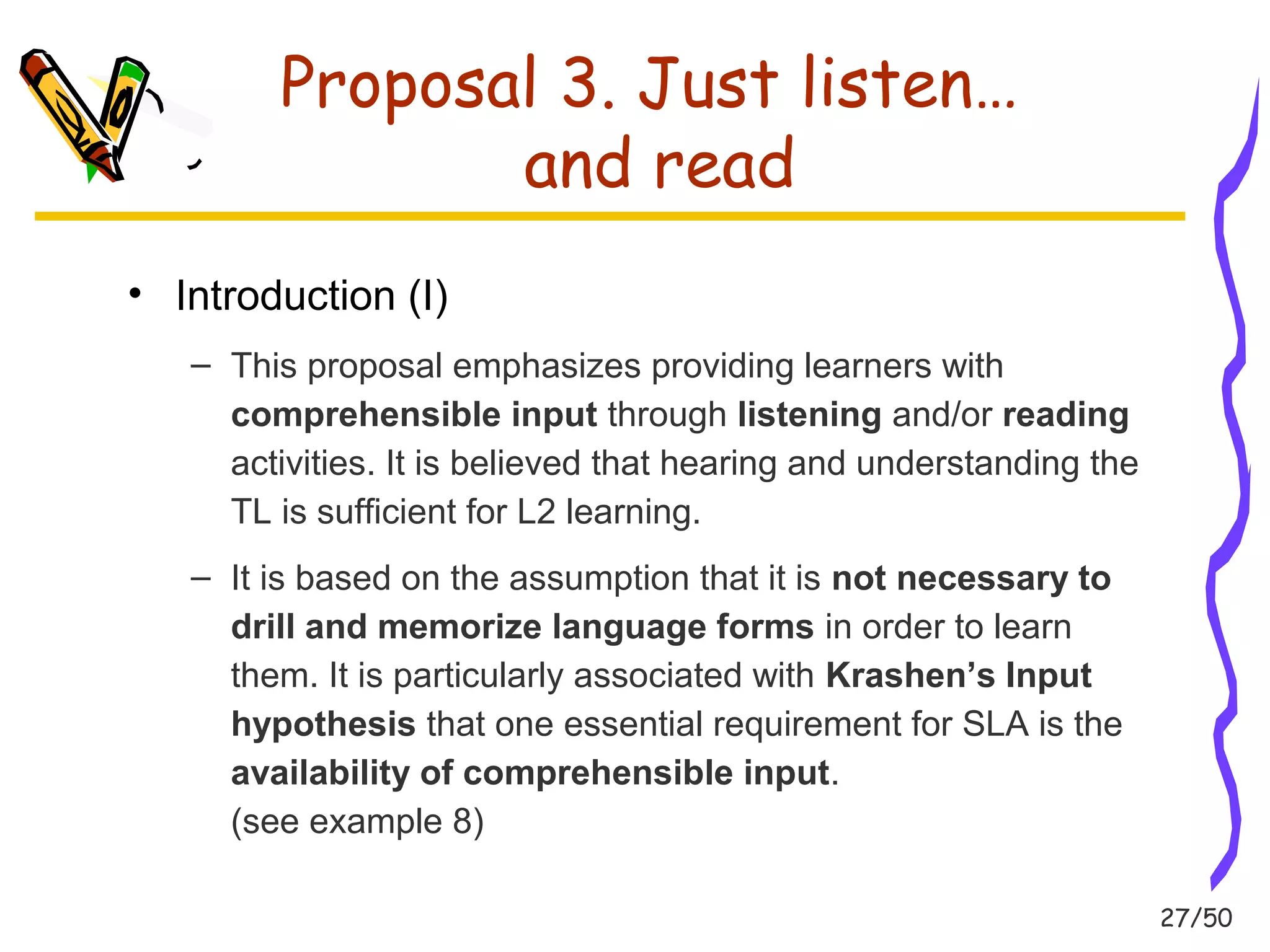27/50 
Proposal 3. Just listen… 
and read 
• Introduction (I) 
– This proposal emphasizes providing learners with 
comprehensible input through listening and/or reading 
activities. It is believed that hearing and understanding the 
TL is sufficient for L2 learning. 
– It is based on the assumption that it is not necessary to 
drill and memorize language forms in order to learn 
them. It is particularly associated with Krashen’s Input 
hypothesis that one essential requirement for SLA is the 
availability of comprehensible input. 
(see example 8) 
 