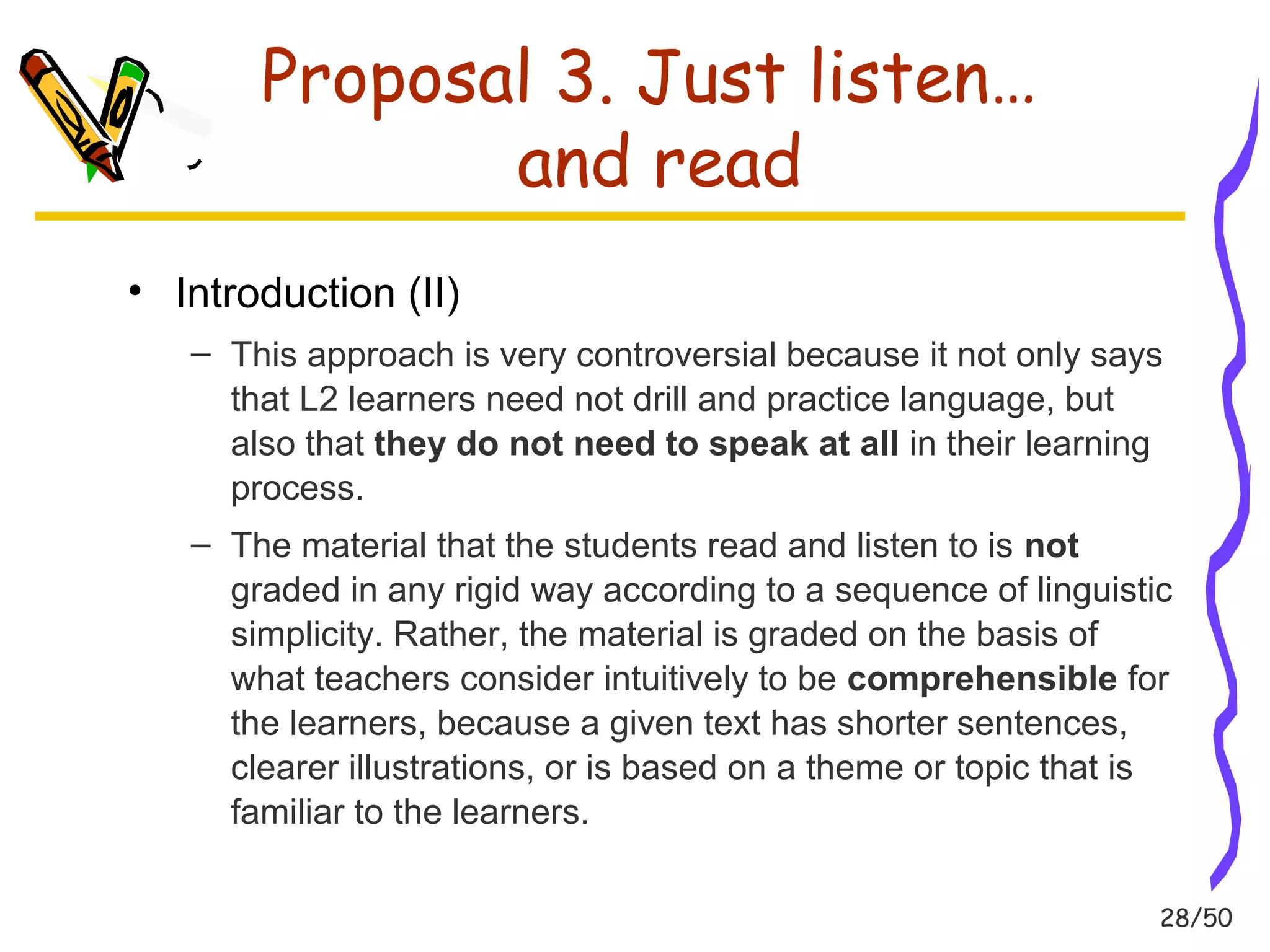 28/50 
Proposal 3. Just listen… 
and read 
• Introduction (II) 
– This approach is very controversial because it not only says 
that L2 learners need not drill and practice language, but 
also that they do not need to speak at all in their learning 
process. 
– The material that the students read and listen to is not 
graded in any rigid way according to a sequence of linguistic 
simplicity. Rather, the material is graded on the basis of 
what teachers consider intuitively to be comprehensible for 
the learners, because a given text has shorter sentences, 
clearer illustrations, or is based on a theme or topic that is 
familiar to the learners. 
 