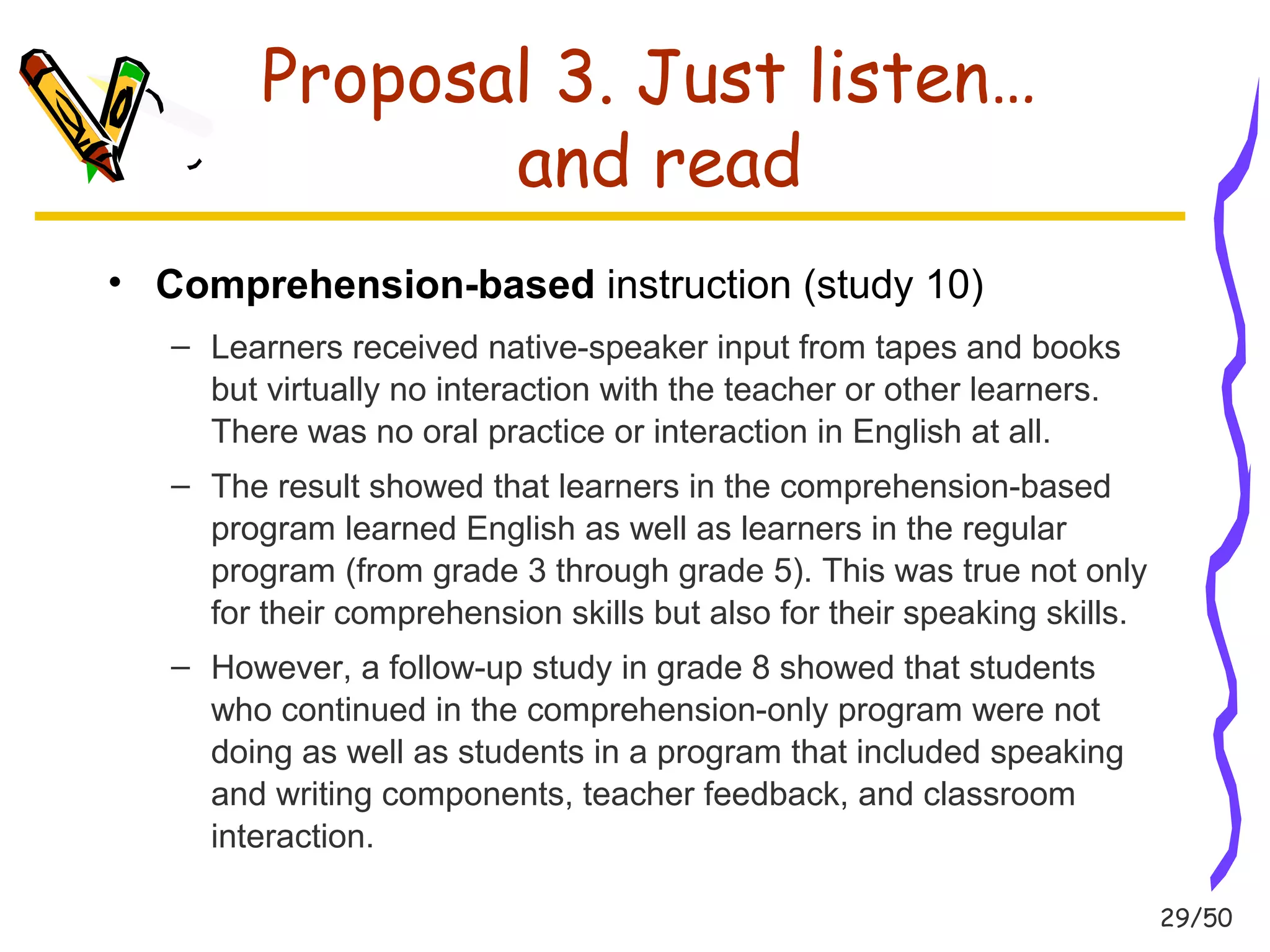 29/50 
Proposal 3. Just listen… 
and read 
• Comprehension-based instruction (study 10) 
– Learners received native-speaker input from tapes and books 
but virtually no interaction with the teacher or other learners. 
There was no oral practice or interaction in English at all. 
– The result showed that learners in the comprehension-based 
program learned English as well as learners in the regular 
program (from grade 3 through grade 5). This was true not only 
for their comprehension skills but also for their speaking skills. 
– However, a follow-up study in grade 8 showed that students 
who continued in the comprehension-only program were not 
doing as well as students in a program that included speaking 
and writing components, teacher feedback, and classroom 
interaction. 
 