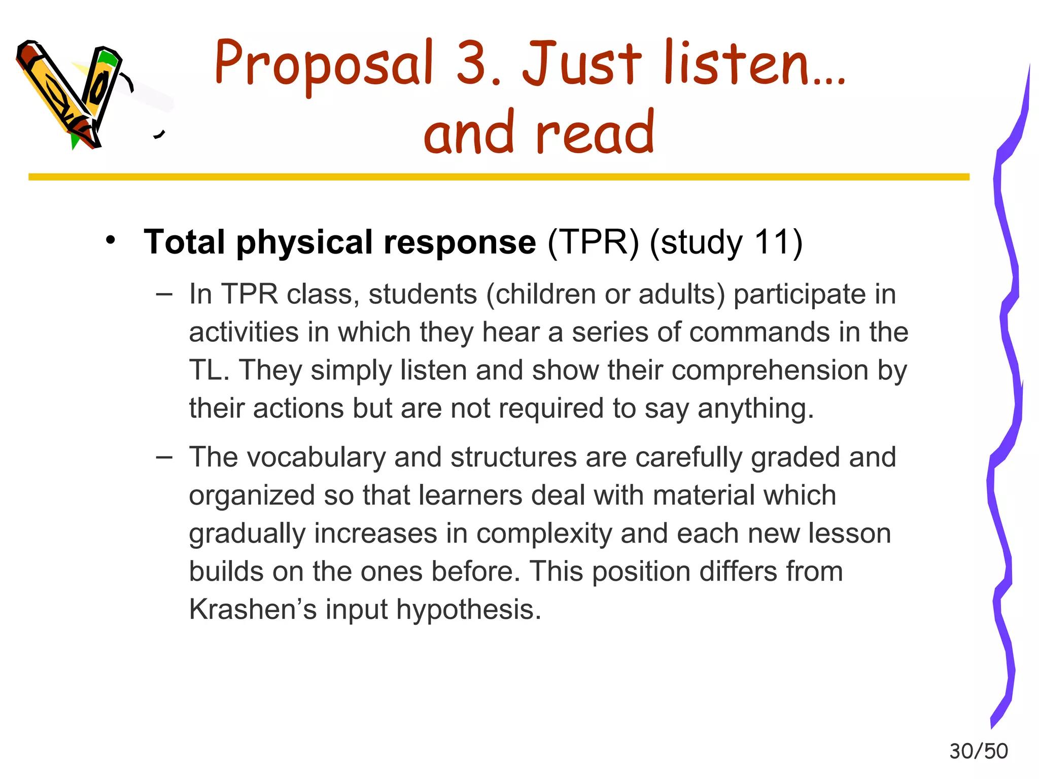 30/50 
Proposal 3. Just listen… 
and read 
• Total physical response (TPR) (study 11) 
– In TPR class, students (children or adults) participate in 
activities in which they hear a series of commands in the 
TL. They simply listen and show their comprehension by 
their actions but are not required to say anything. 
– The vocabulary and structures are carefully graded and 
organized so that learners deal with material which 
gradually increases in complexity and each new lesson 
builds on the ones before. This position differs from 
Krashen’s input hypothesis. 
 
