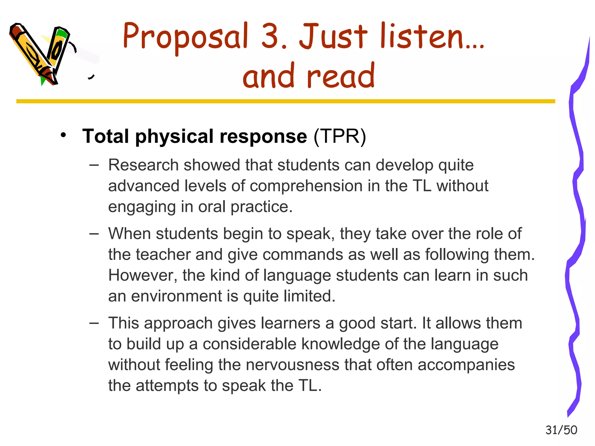 31/50 
Proposal 3. Just listen… 
and read 
• Total physical response (TPR) 
– Research showed that students can develop quite 
advanced levels of comprehension in the TL without 
engaging in oral practice. 
– When students begin to speak, they take over the role of 
the teacher and give commands as well as following them. 
However, the kind of language students can learn in such 
an environment is quite limited. 
– This approach gives learners a good start. It allows them 
to build up a considerable knowledge of the language 
without feeling the nervousness that often accompanies 
the attempts to speak the TL. 
 