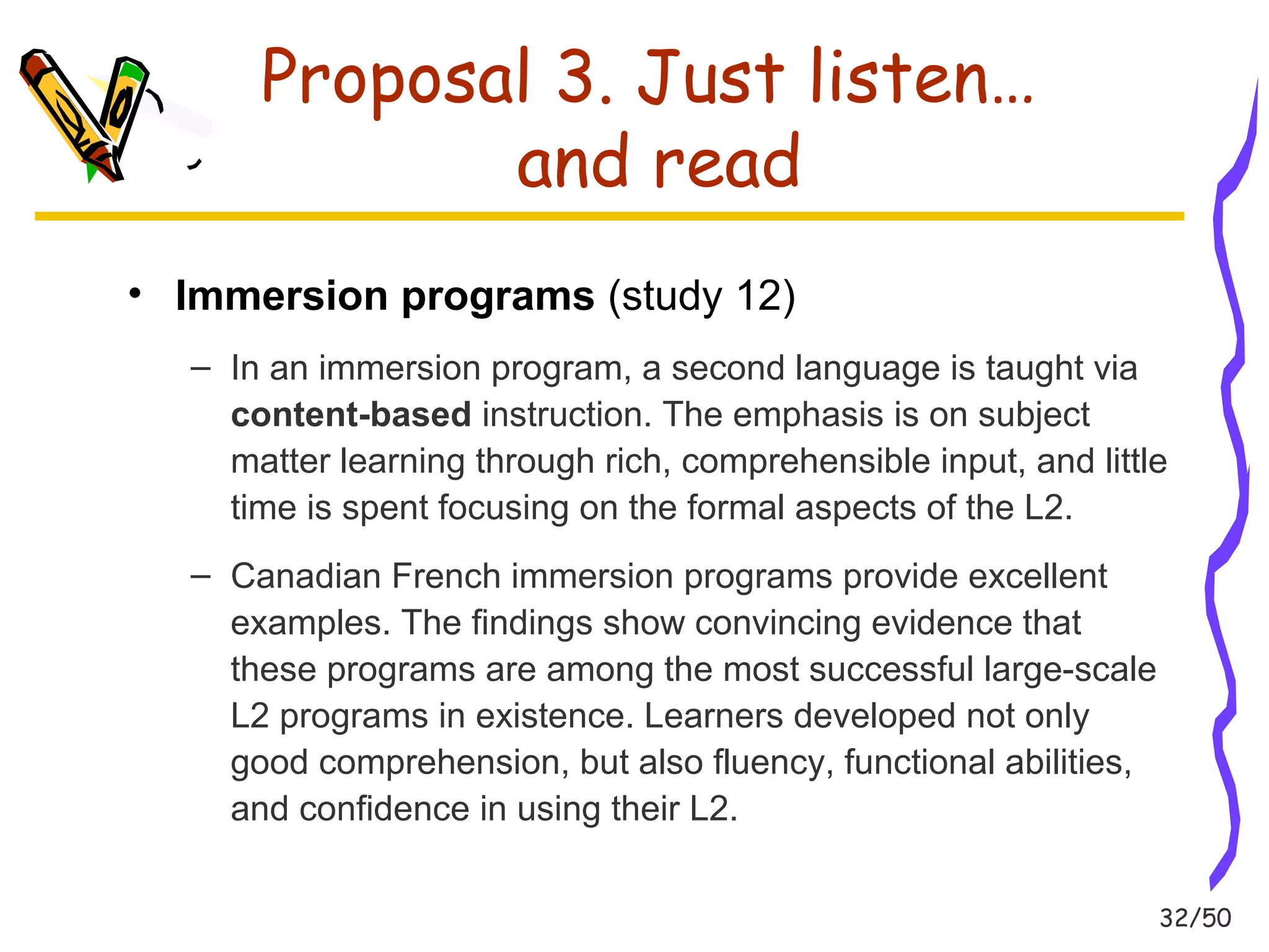 32/50 
Proposal 3. Just listen… 
and read 
• Immersion programs (study 12) 
– In an immersion program, a second language is taught via 
content-based instruction. The emphasis is on subject 
matter learning through rich, comprehensible input, and little 
time is spent focusing on the formal aspects of the L2. 
– Canadian French immersion programs provide excellent 
examples. The findings show convincing evidence that 
these programs are among the most successful large-scale 
L2 programs in existence. Learners developed not only 
good comprehension, but also fluency, functional abilities, 
and confidence in using their L2. 
 