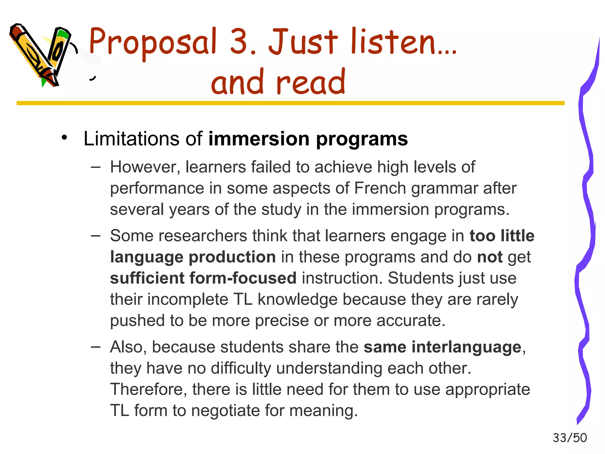 33/50 
Proposal 3. Just listen… 
and read 
• Limitations of immersion programs 
– However, learners failed to achieve high levels of 
performance in some aspects of French grammar after 
several years of the study in the immersion programs. 
– Some researchers think that learners engage in too little 
language production in these programs and do not get 
sufficient form-focused instruction. Students just use 
their incomplete TL knowledge because they are rarely 
pushed to be more precise or more accurate. 
– Also, because students share the same interlanguage, 
they have no difficulty understanding each other. 
Therefore, there is little need for them to use appropriate 
TL form to negotiate for meaning. 
 