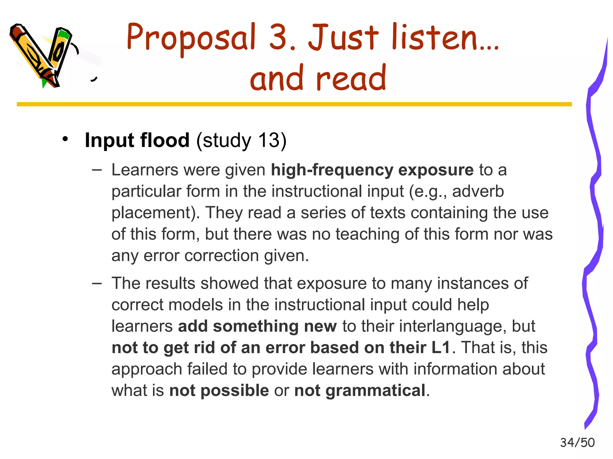 34/50 
Proposal 3. Just listen… 
and read 
• Input flood (study 13) 
– Learners were given high-frequency exposure to a 
particular form in the instructional input (e.g., adverb 
placement). They read a series of texts containing the use 
of this form, but there was no teaching of this form nor was 
any error correction given. 
– The results showed that exposure to many instances of 
correct models in the instructional input could help 
learners add something new to their interlanguage, but 
not to get rid of an error based on their L1. That is, this 
approach failed to provide learners with information about 
what is not possible or not grammatical. 
 