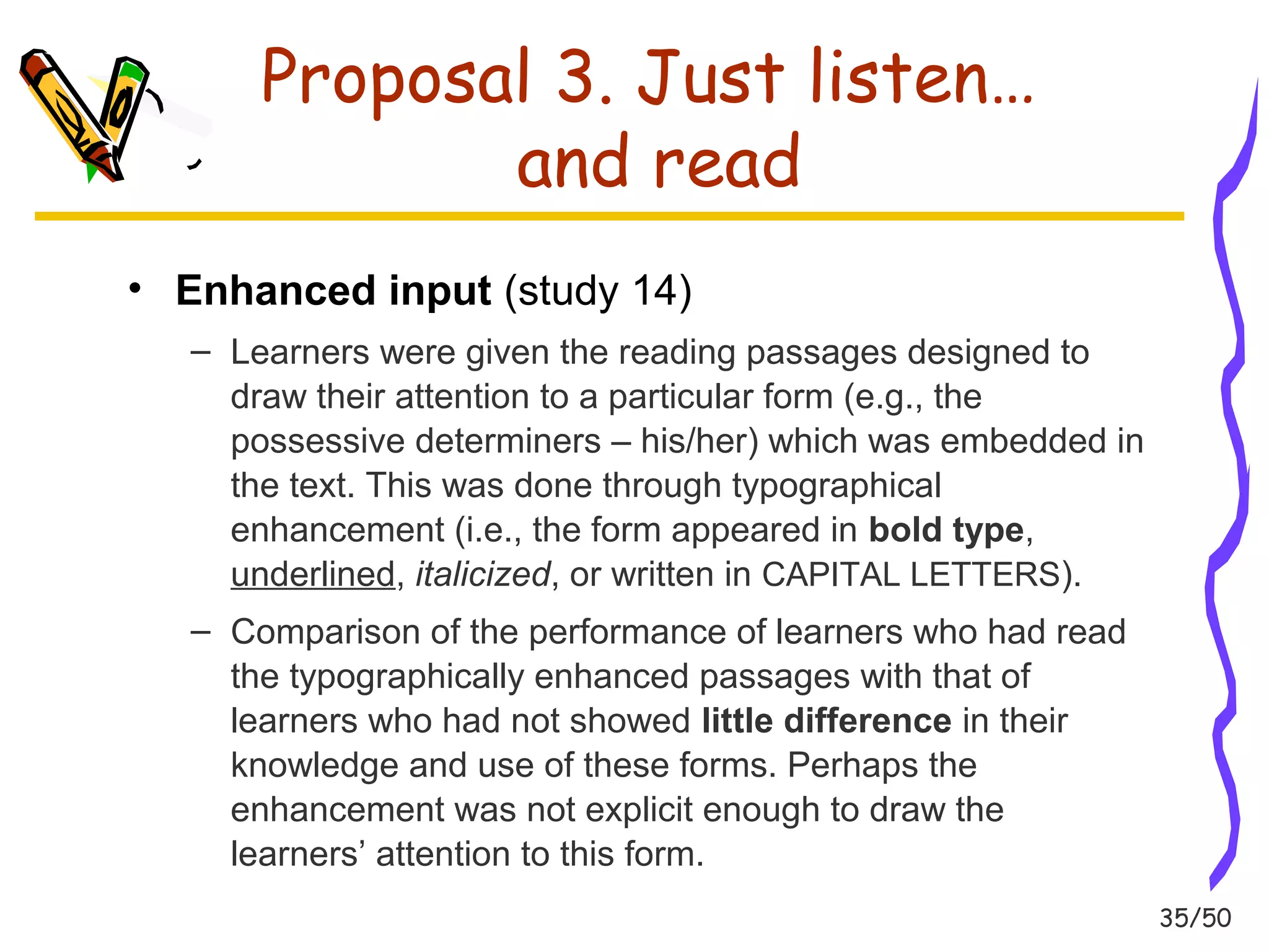 35/50 
Proposal 3. Just listen… 
and read 
• Enhanced input (study 14) 
– Learners were given the reading passages designed to 
draw their attention to a particular form (e.g., the 
possessive determiners – his/her) which was embedded in 
the text. This was done through typographical 
enhancement (i.e., the form appeared in bold type, 
underlined, italicized, or written in CAPITAL LETTERS). 
– Comparison of the performance of learners who had read 
the typographically enhanced passages with that of 
learners who had not showed little difference in their 
knowledge and use of these forms. Perhaps the 
enhancement was not explicit enough to draw the 
learners’ attention to this form. 
 