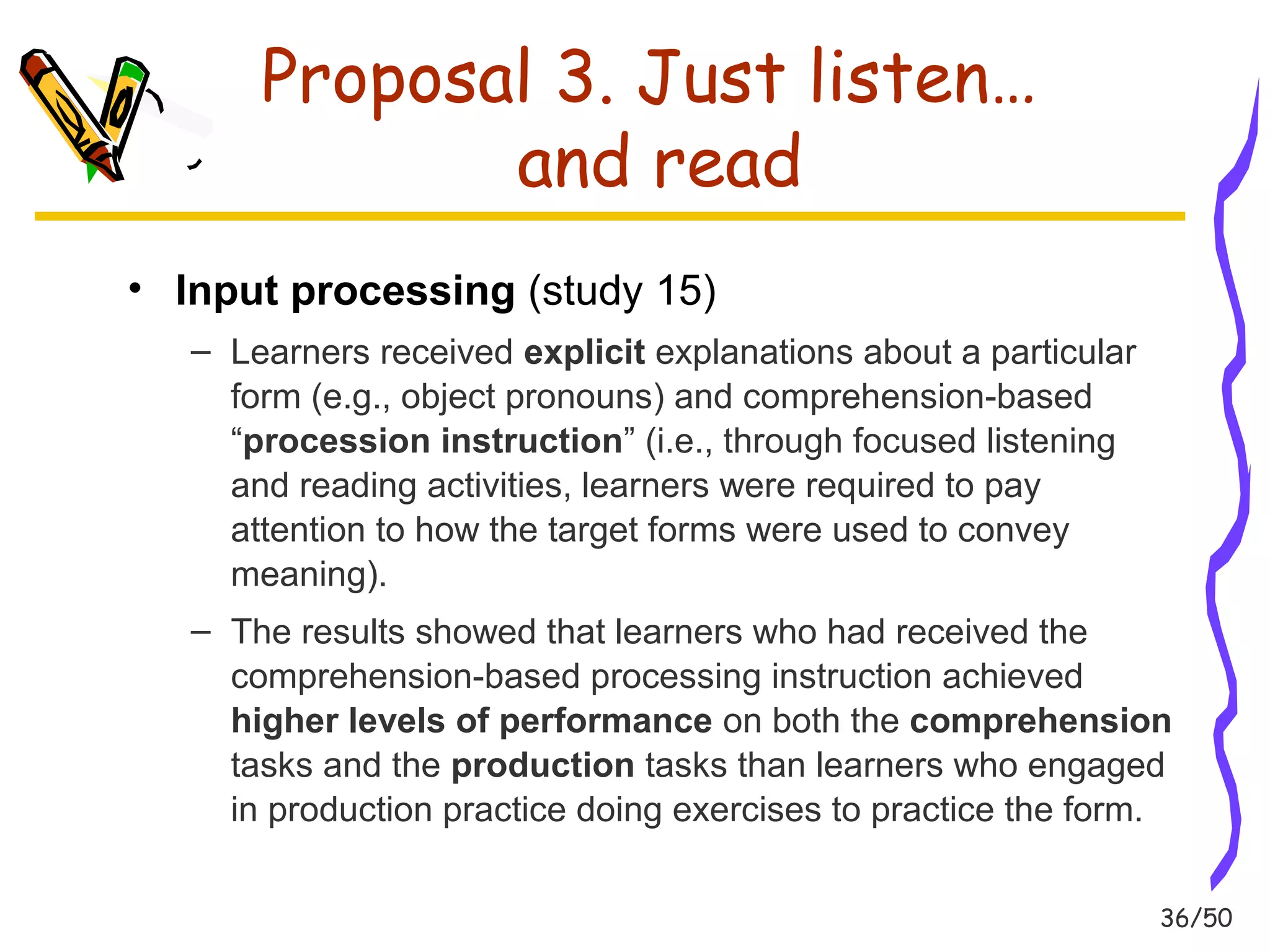36/50 
Proposal 3. Just listen… 
and read 
• Input processing (study 15) 
– Learners received explicit explanations about a particular 
form (e.g., object pronouns) and comprehension-based 
“procession instruction” (i.e., through focused listening 
and reading activities, learners were required to pay 
attention to how the target forms were used to convey 
meaning). 
– The results showed that learners who had received the 
comprehension-based processing instruction achieved 
higher levels of performance on both the comprehension 
tasks and the production tasks than learners who engaged 
in production practice doing exercises to practice the form. 
 