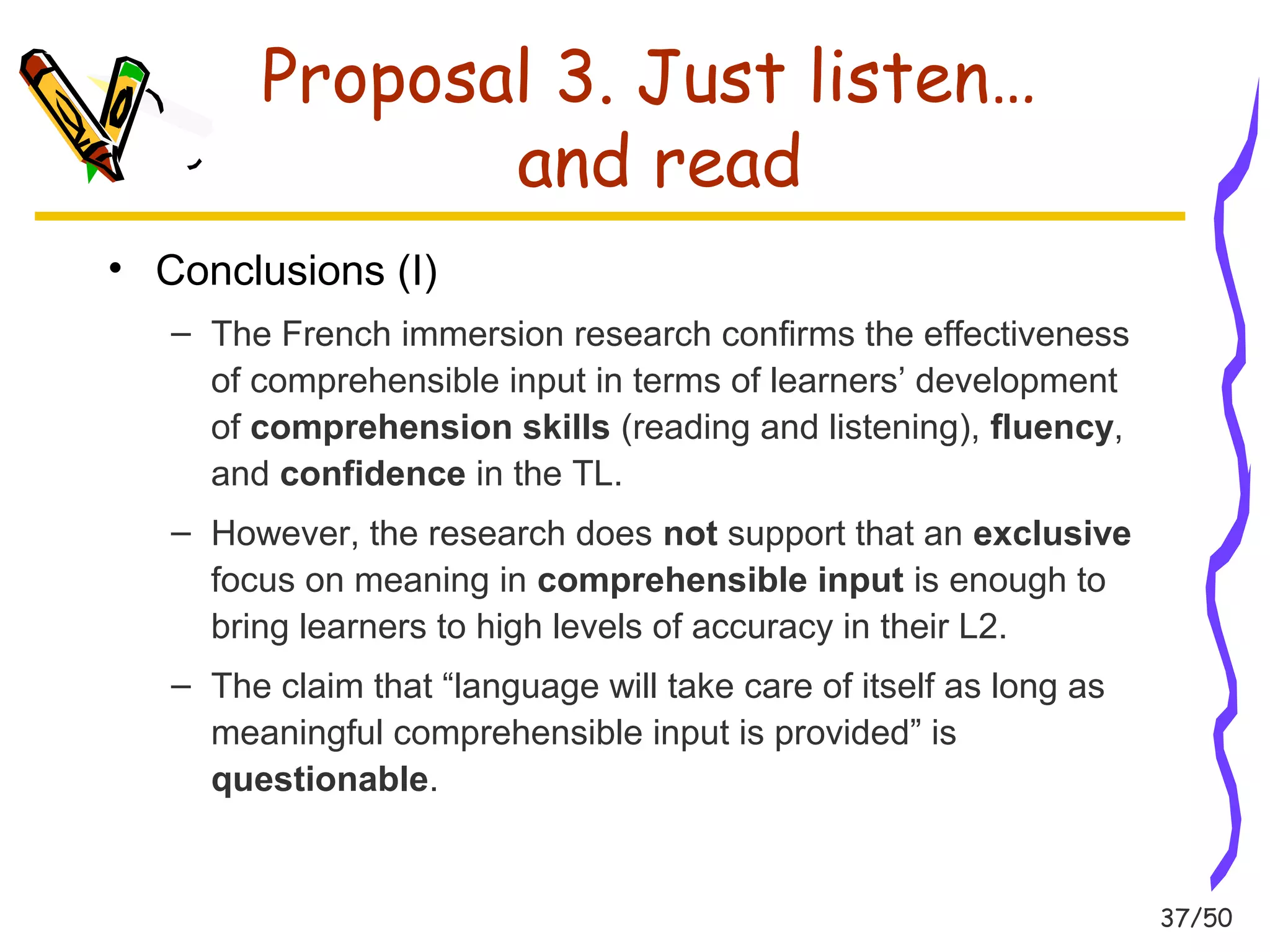 37/50 
Proposal 3. Just listen… 
and read 
• Conclusions (I) 
– The French immersion research confirms the effectiveness 
of comprehensible input in terms of learners’ development 
of comprehension skills (reading and listening), fluency, 
and confidence in the TL. 
– However, the research does not support that an exclusive 
focus on meaning in comprehensible input is enough to 
bring learners to high levels of accuracy in their L2. 
– The claim that “language will take care of itself as long as 
meaningful comprehensible input is provided” is 
questionable. 
 