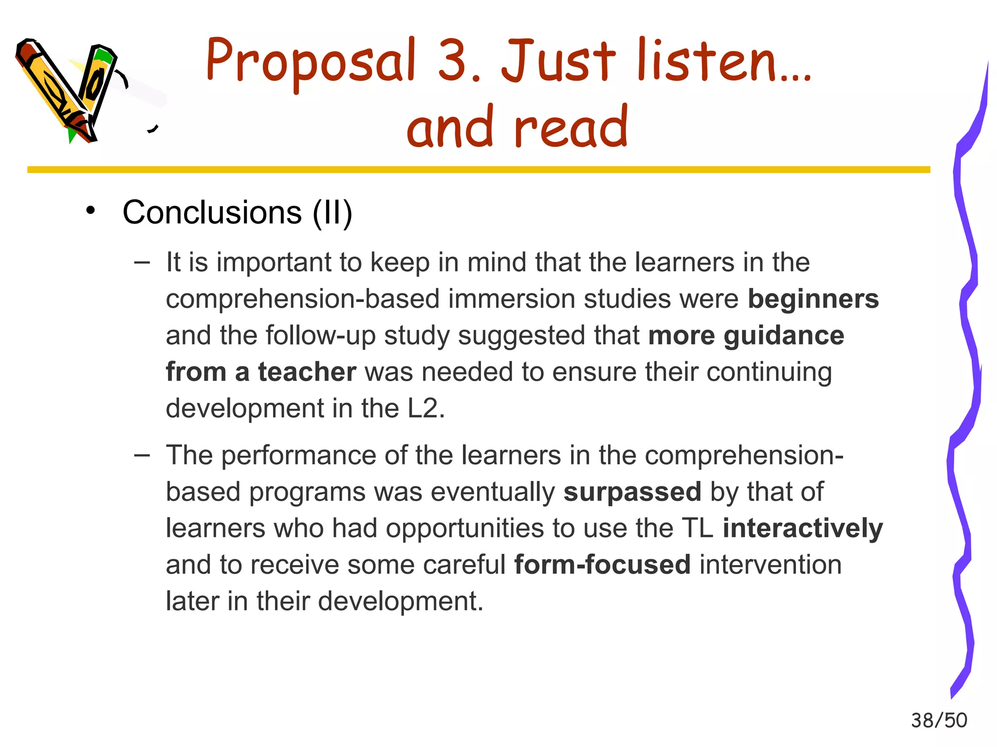 38/50 
Proposal 3. Just listen… 
and read 
• Conclusions (II) 
– It is important to keep in mind that the learners in the 
comprehension-based immersion studies were beginners 
and the follow-up study suggested that more guidance 
from a teacher was needed to ensure their continuing 
development in the L2. 
– The performance of the learners in the comprehension-based 
programs was eventually surpassed by that of 
learners who had opportunities to use the TL interactively 
and to receive some careful form-focused intervention 
later in their development. 
 