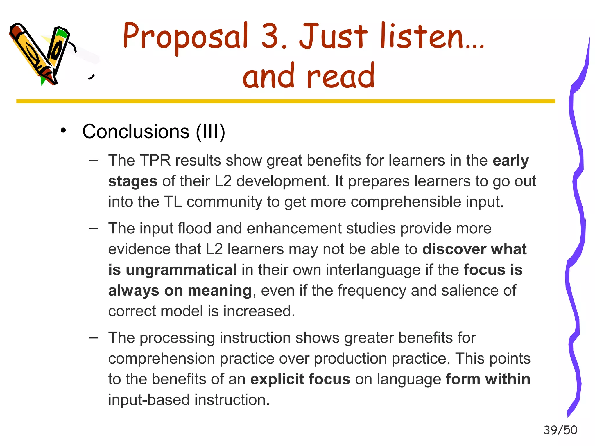 39/50 
Proposal 3. Just listen… 
and read 
• Conclusions (III) 
– The TPR results show great benefits for learners in the early 
stages of their L2 development. It prepares learners to go out 
into the TL community to get more comprehensible input. 
– The input flood and enhancement studies provide more 
evidence that L2 learners may not be able to discover what 
is ungrammatical in their own interlanguage if the focus is 
always on meaning, even if the frequency and salience of 
correct model is increased. 
– The processing instruction shows greater benefits for 
comprehension practice over production practice. This points 
to the benefits of an explicit focus on language form within 
input-based instruction. 
 