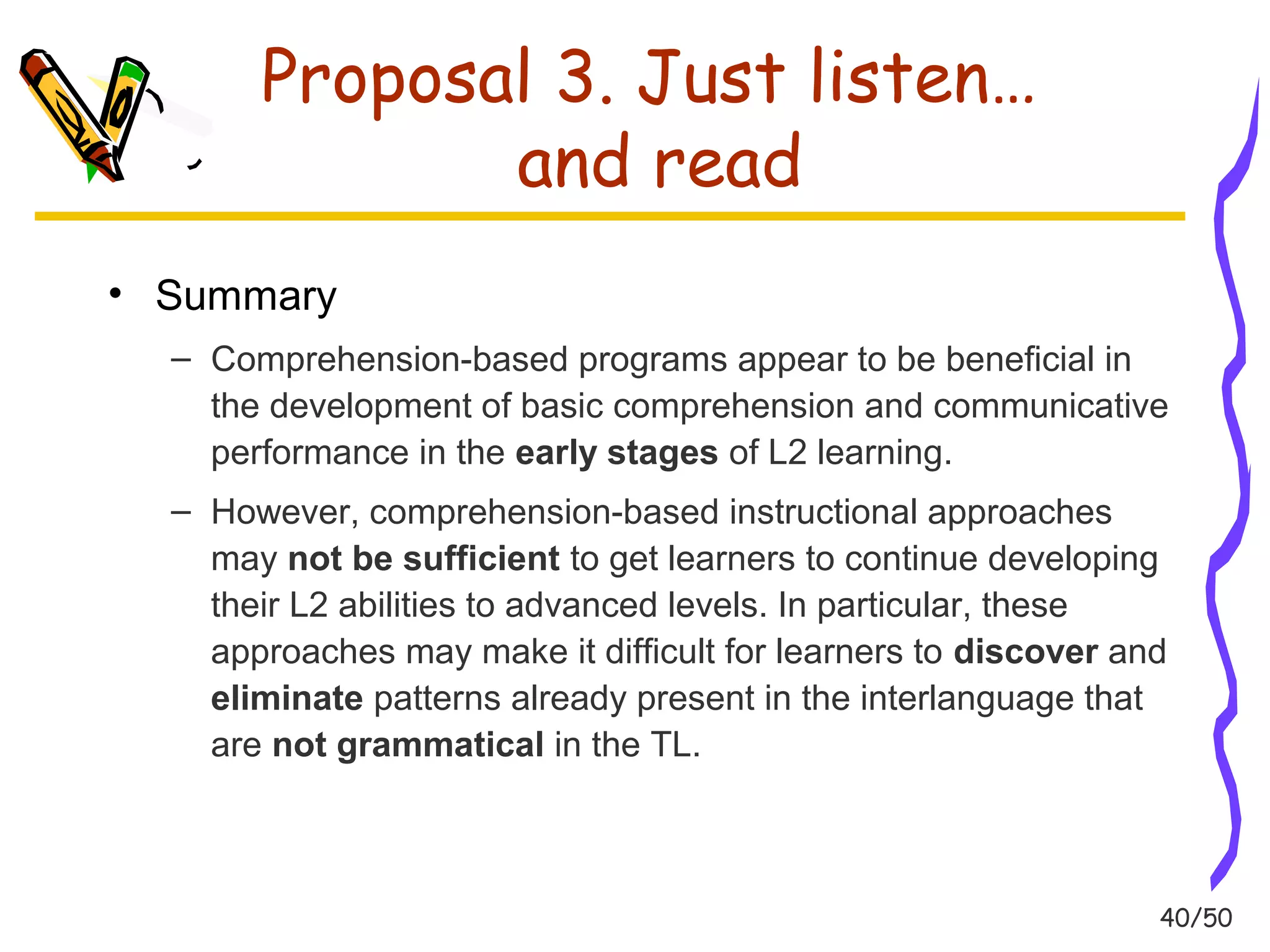 40/50 
Proposal 3. Just listen… 
and read 
• Summary 
– Comprehension-based programs appear to be beneficial in 
the development of basic comprehension and communicative 
performance in the early stages of L2 learning. 
– However, comprehension-based instructional approaches 
may not be sufficient to get learners to continue developing 
their L2 abilities to advanced levels. In particular, these 
approaches may make it difficult for learners to discover and 
eliminate patterns already present in the interlanguage that 
are not grammatical in the TL. 
 