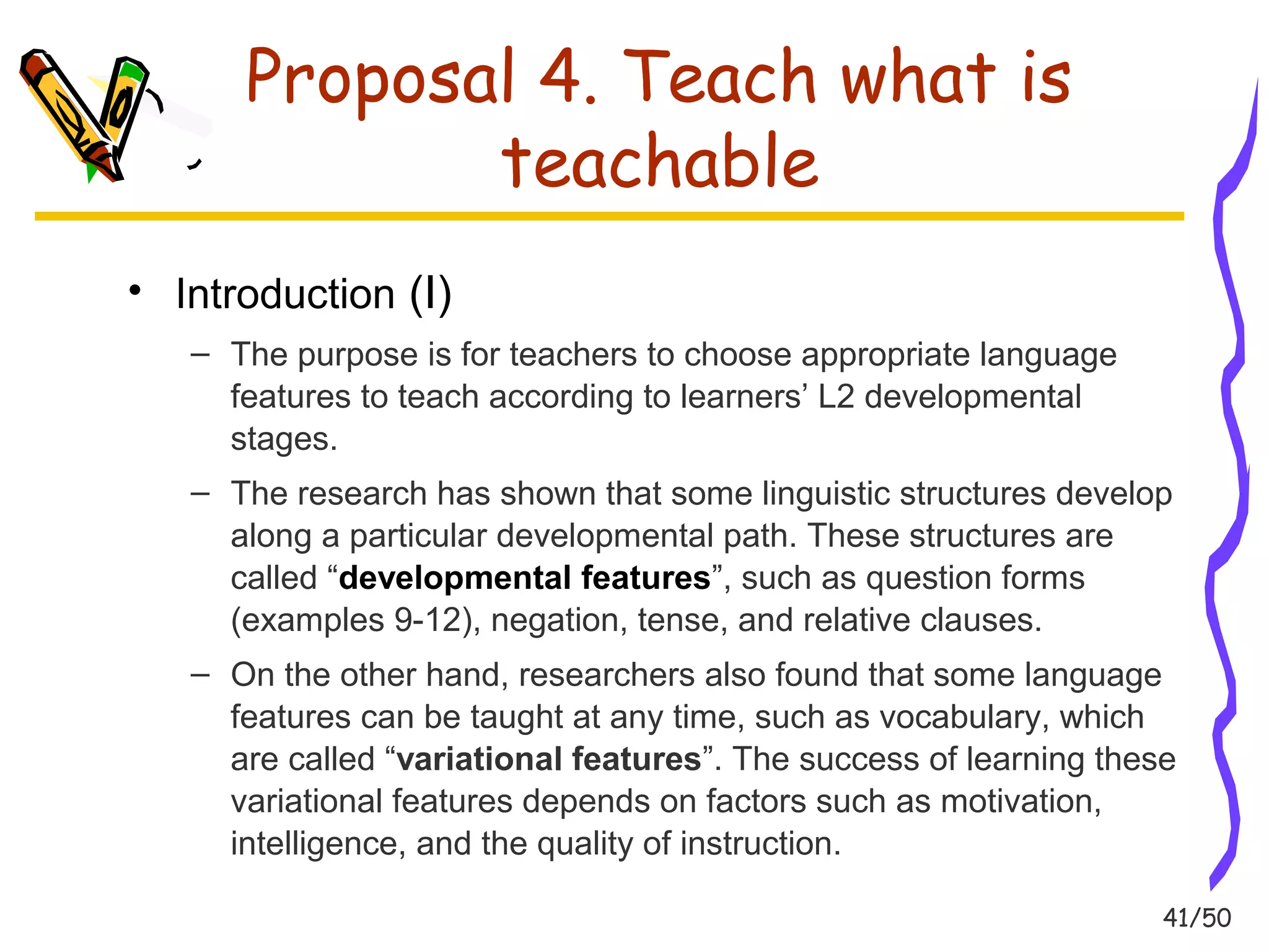 41/50 
Proposal 4. Teach what is 
teachable 
• Introduction (I) 
– The purpose is for teachers to choose appropriate language 
features to teach according to learners’ L2 developmental 
stages. 
– The research has shown that some linguistic structures develop 
along a particular developmental path. These structures are 
called “developmental features”, such as question forms 
(examples 9-12), negation, tense, and relative clauses. 
– On the other hand, researchers also found that some language 
features can be taught at any time, such as vocabulary, which 
are called “variational features”. The success of learning these 
variational features depends on factors such as motivation, 
intelligence, and the quality of instruction. 
 