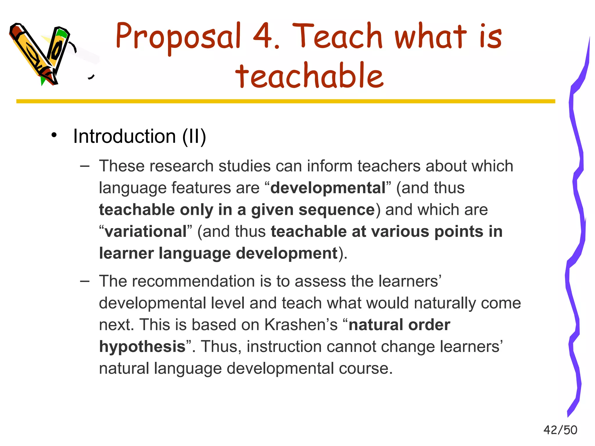 42/50 
Proposal 4. Teach what is 
teachable 
• Introduction (II) 
– These research studies can inform teachers about which 
language features are “developmental” (and thus 
teachable only in a given sequence) and which are 
“variational” (and thus teachable at various points in 
learner language development). 
– The recommendation is to assess the learners’ 
developmental level and teach what would naturally come 
next. This is based on Krashen’s “natural order 
hypothesis”. Thus, instruction cannot change learners’ 
natural language developmental course. 
 