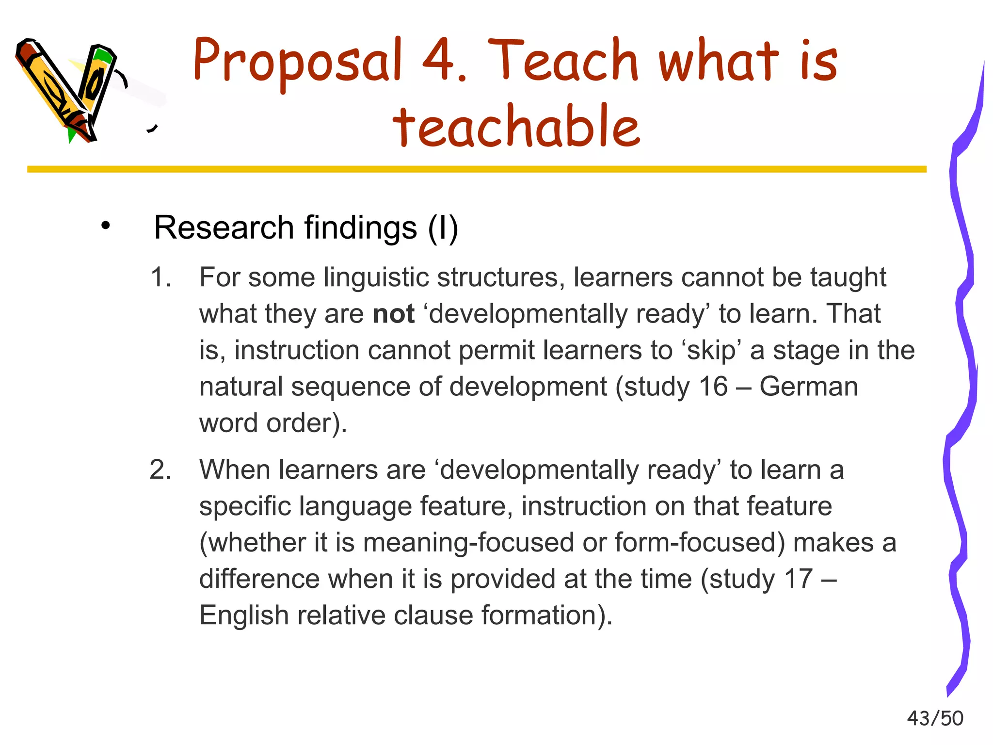 43/50 
Proposal 4. Teach what is 
teachable 
• Research findings (I) 
1. For some linguistic structures, learners cannot be taught 
what they are not ‘developmentally ready’ to learn. That 
is, instruction cannot permit learners to ‘skip’ a stage in the 
natural sequence of development (study 16 – German 
word order). 
2. When learners are ‘developmentally ready’ to learn a 
specific language feature, instruction on that feature 
(whether it is meaning-focused or form-focused) makes a 
difference when it is provided at the time (study 17 – 
English relative clause formation). 
 