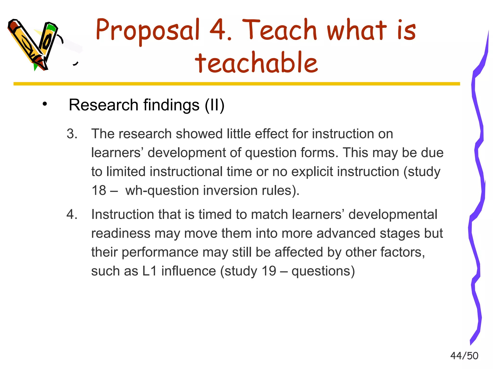 44/50 
Proposal 4. Teach what is 
teachable 
• Research findings (II) 
3. The research showed little effect for instruction on 
learners’ development of question forms. This may be due 
to limited instructional time or no explicit instruction (study 
18 – wh-question inversion rules). 
4. Instruction that is timed to match learners’ developmental 
readiness may move them into more advanced stages but 
their performance may still be affected by other factors, 
such as L1 influence (study 19 – questions) 
 