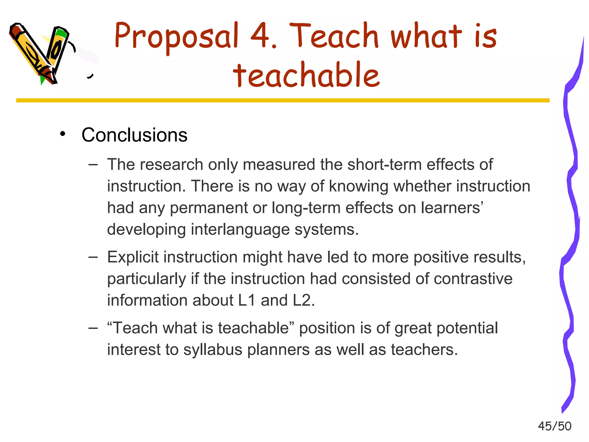 45/50 
Proposal 4. Teach what is 
teachable 
• Conclusions 
– The research only measured the short-term effects of 
instruction. There is no way of knowing whether instruction 
had any permanent or long-term effects on learners’ 
developing interlanguage systems. 
– Explicit instruction might have led to more positive results, 
particularly if the instruction had consisted of contrastive 
information about L1 and L2. 
– “Teach what is teachable” position is of great potential 
interest to syllabus planners as well as teachers. 
 