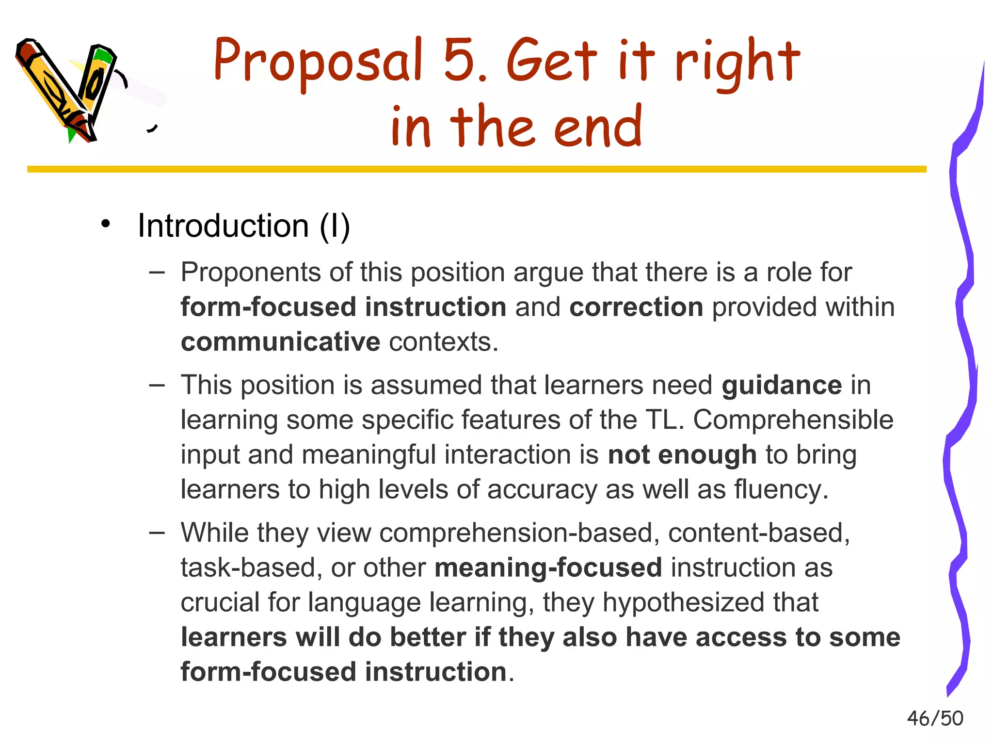 46/50 
Proposal 5. Get it right 
in the end 
• Introduction (I) 
– Proponents of this position argue that there is a role for 
form-focused instruction and correction provided within 
communicative contexts. 
– This position is assumed that learners need guidance in 
learning some specific features of the TL. Comprehensible 
input and meaningful interaction is not enough to bring 
learners to high levels of accuracy as well as fluency. 
– While they view comprehension-based, content-based, 
task-based, or other meaning-focused instruction as 
crucial for language learning, they hypothesized that 
learners will do better if they also have access to some 
form-focused instruction. 
 