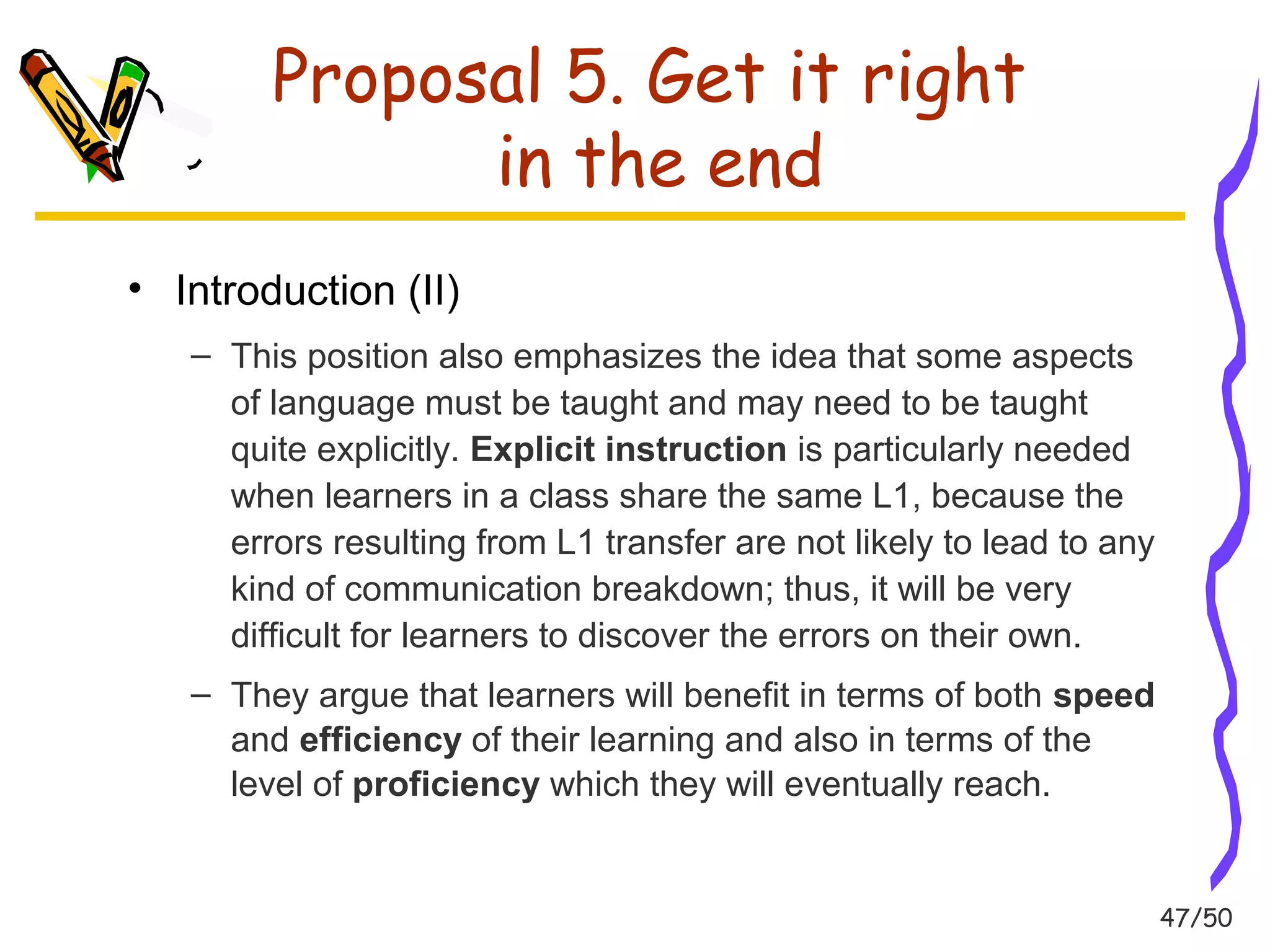47/50 
Proposal 5. Get it right 
in the end 
• Introduction (II) 
– This position also emphasizes the idea that some aspects 
of language must be taught and may need to be taught 
quite explicitly. Explicit instruction is particularly needed 
when learners in a class share the same L1, because the 
errors resulting from L1 transfer are not likely to lead to any 
kind of communication breakdown; thus, it will be very 
difficult for learners to discover the errors on their own. 
– They argue that learners will benefit in terms of both speed 
and efficiency of their learning and also in terms of the 
level of proficiency which they will eventually reach. 
 
