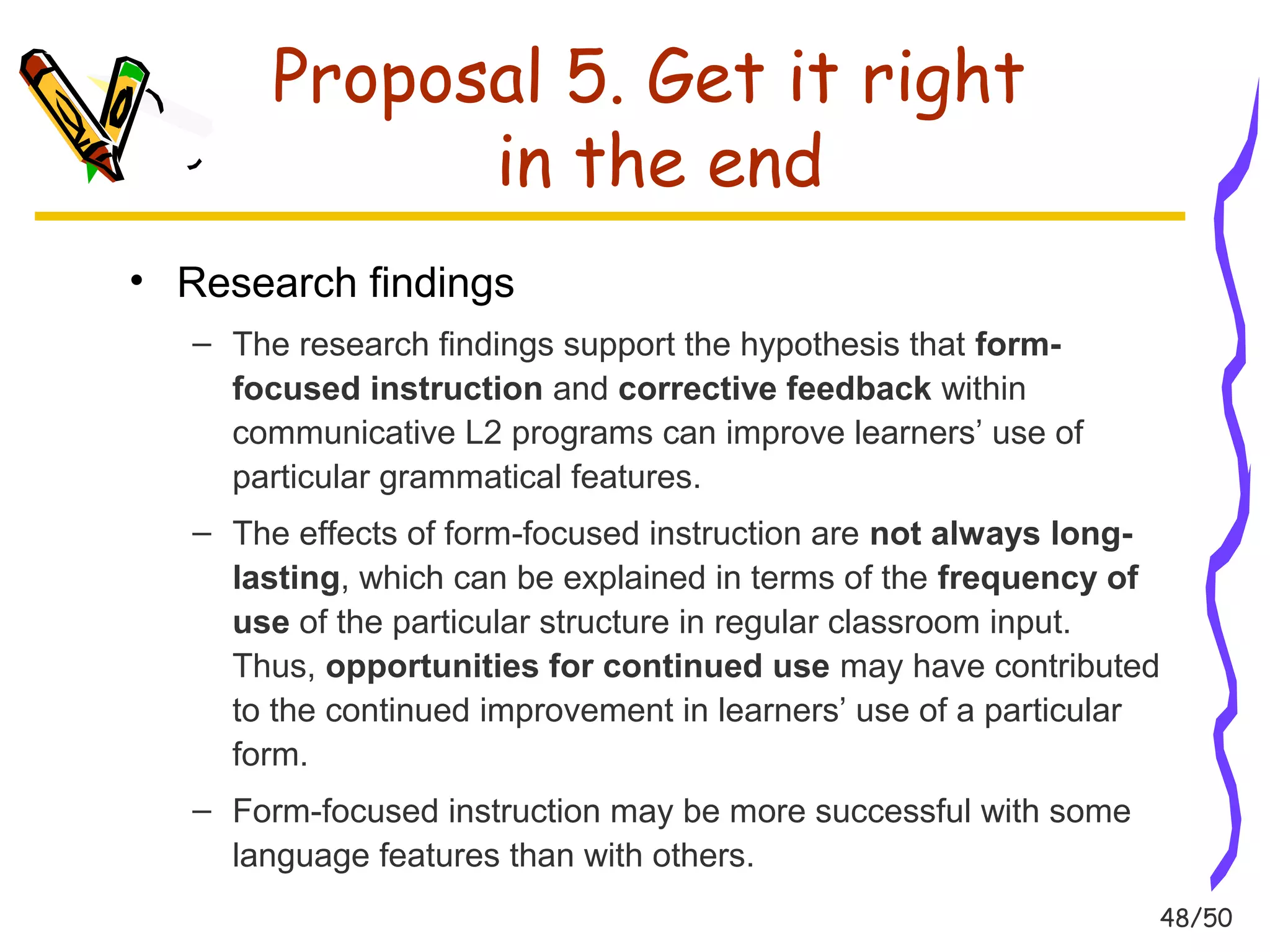 48/50 
Proposal 5. Get it right 
in the end 
• Research findings 
– The research findings support the hypothesis that form-focused 
instruction and corrective feedback within 
communicative L2 programs can improve learners’ use of 
particular grammatical features. 
– The effects of form-focused instruction are not always long-lasting, 
which can be explained in terms of the frequency of 
use of the particular structure in regular classroom input. 
Thus, opportunities for continued use may have contributed 
to the continued improvement in learners’ use of a particular 
form. 
– Form-focused instruction may be more successful with some 
language features than with others. 
 