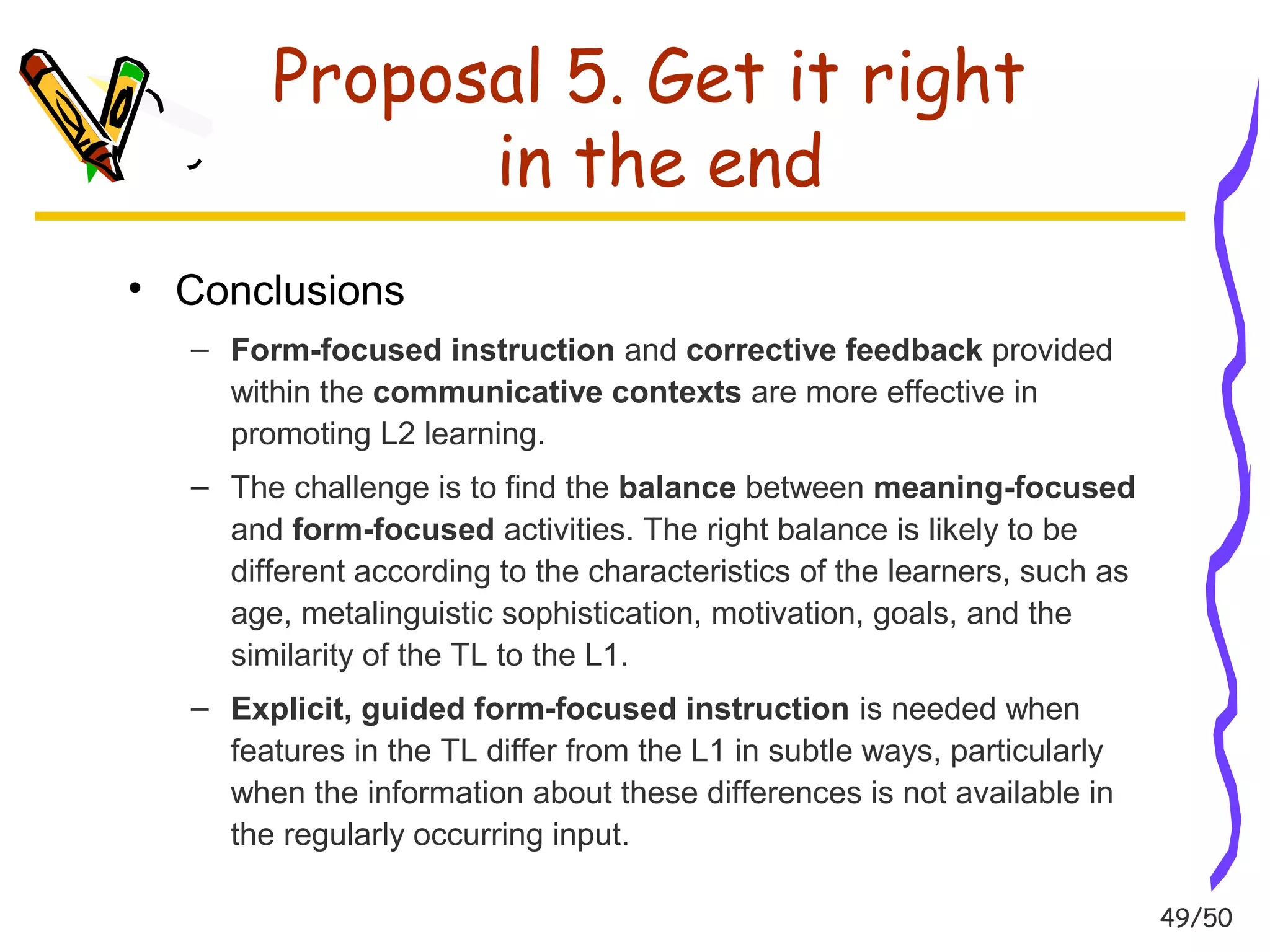 49/50 
Proposal 5. Get it right 
in the end 
• Conclusions 
– Form-focused instruction and corrective feedback provided 
within the communicative contexts are more effective in 
promoting L2 learning. 
– The challenge is to find the balance between meaning-focused 
and form-focused activities. The right balance is likely to be 
different according to the characteristics of the learners, such as 
age, metalinguistic sophistication, motivation, goals, and the 
similarity of the TL to the L1. 
– Explicit, guided form-focused instruction is needed when 
features in the TL differ from the L1 in subtle ways, particularly 
when the information about these differences is not available in 
the regularly occurring input. 
 