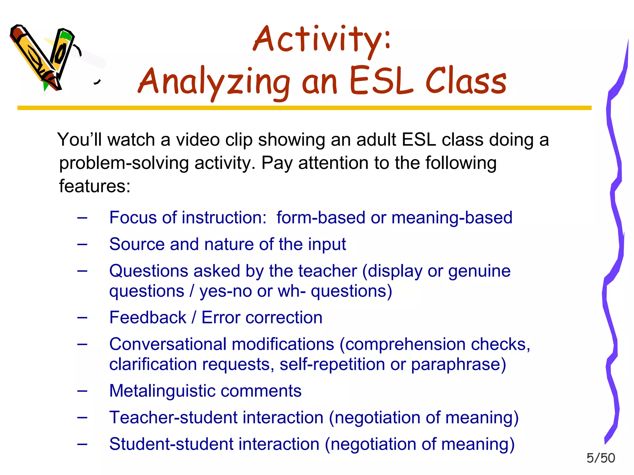 5/50 
Activity: 
Analyzing an ESL Class 
You’ll watch a video clip showing an adult ESL class doing a 
problem-solving activity. Pay attention to the following 
features: 
– Focus of instruction: form-based or meaning-based 
– Source and nature of the input 
– Questions asked by the teacher (display or genuine 
questions / yes-no or wh- questions) 
– Feedback / Error correction 
– Conversational modifications (comprehension checks, 
clarification requests, self-repetition or paraphrase) 
– Metalinguistic comments 
– Teacher-student interaction (negotiation of meaning) 
– Student-student interaction (negotiation of meaning) 
 