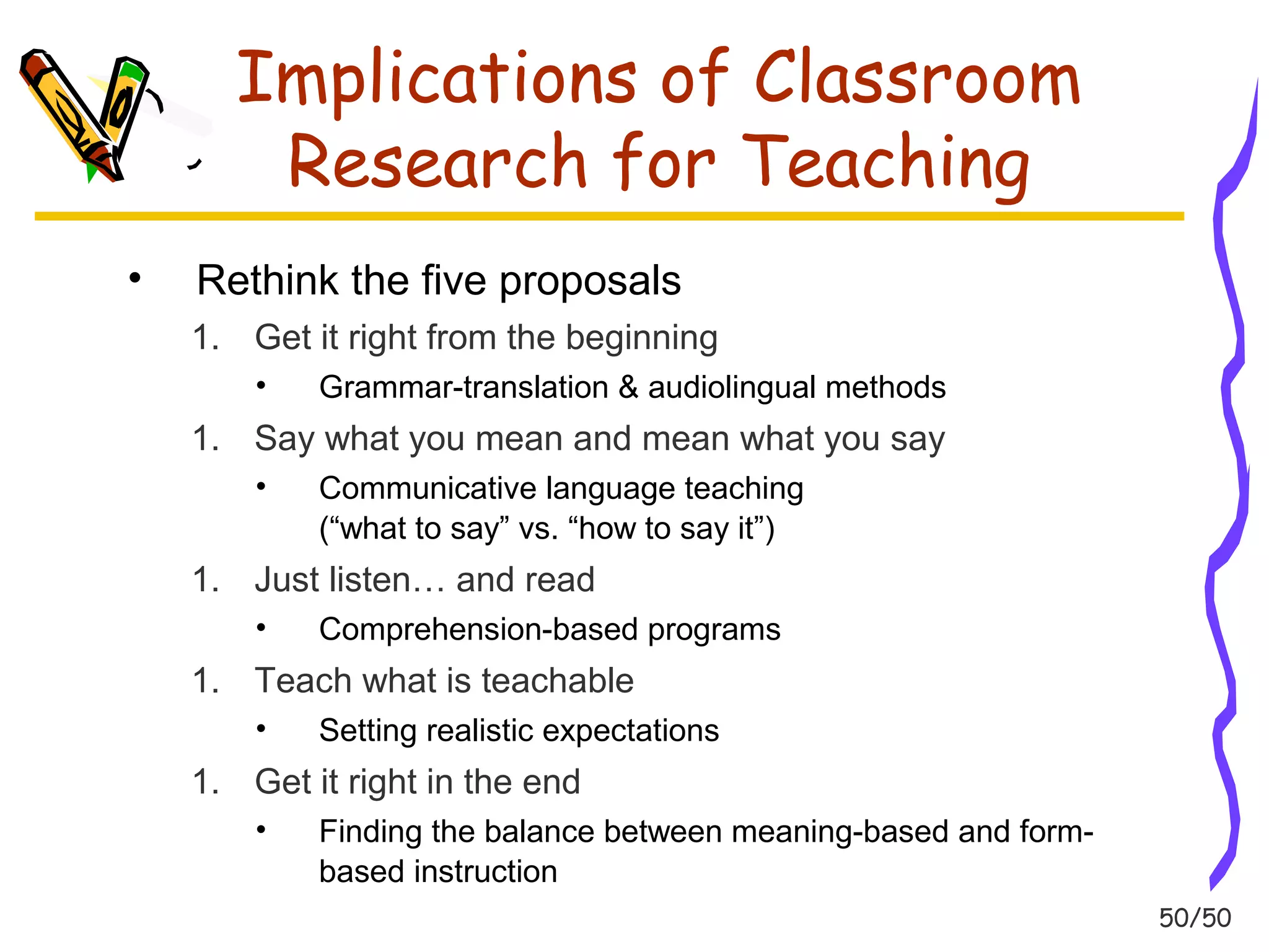 50/50 
Implications of Classroom 
Research for Teaching 
• Rethink the five proposals 
1. Get it right from the beginning 
• Grammar-translation & audiolingual methods 
1. Say what you mean and mean what you say 
• Communicative language teaching 
(“what to say” vs. “how to say it”) 
1. Just listen… and read 
• Comprehension-based programs 
1. Teach what is teachable 
• Setting realistic expectations 
1. Get it right in the end 
• Finding the balance between meaning-based and form-based 
instruction 
