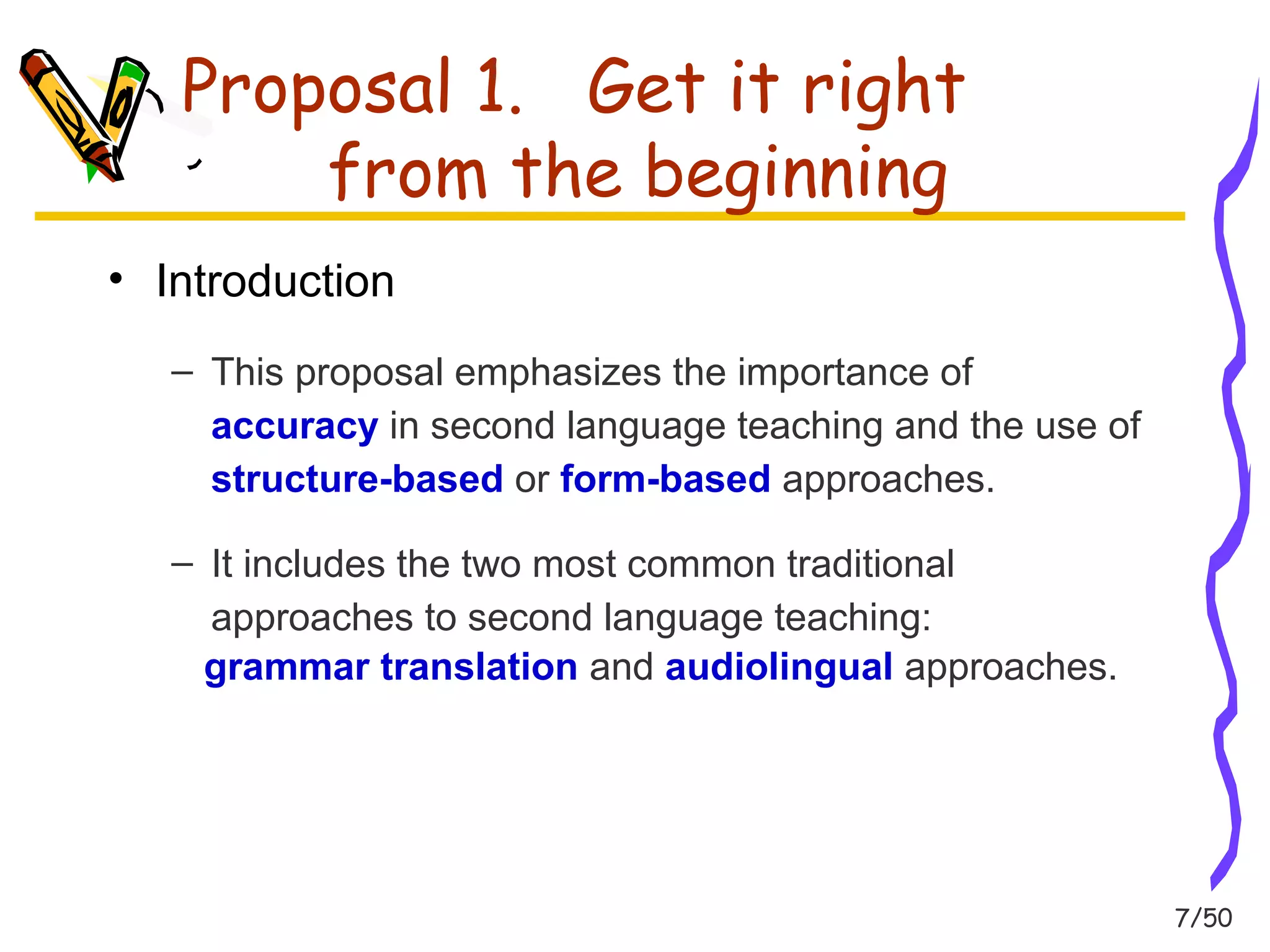 7/50 
Proposal 1. Get it right 
from the beginning 
• Introduction 
– This proposal emphasizes the importance of 
accuracy in second language teaching and the use of 
structure-based or form-based approaches. 
– It includes the two most common traditional 
approaches to second language teaching: 
grammar translation and audiolingual approaches. 
 
