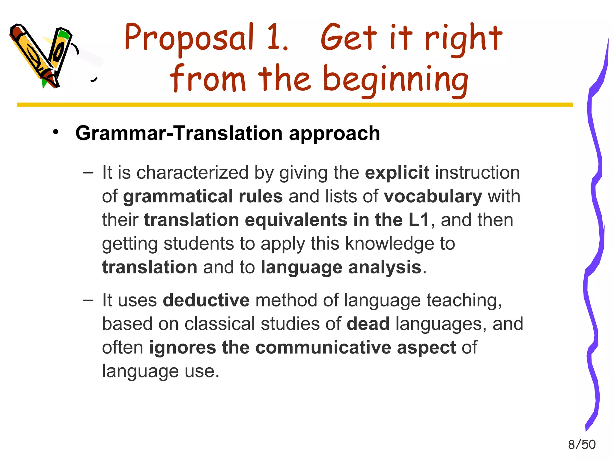 8/50 
Proposal 1. Get it right 
from the beginning 
• Grammar-Translation approach 
– It is characterized by giving the explicit instruction 
of grammatical rules and lists of vocabulary with 
their translation equivalents in the L1, and then 
getting students to apply this knowledge to 
translation and to language analysis. 
– It uses deductive method of language teaching, 
based on classical studies of dead languages, and 
often ignores the communicative aspect of 
language use. 
 
