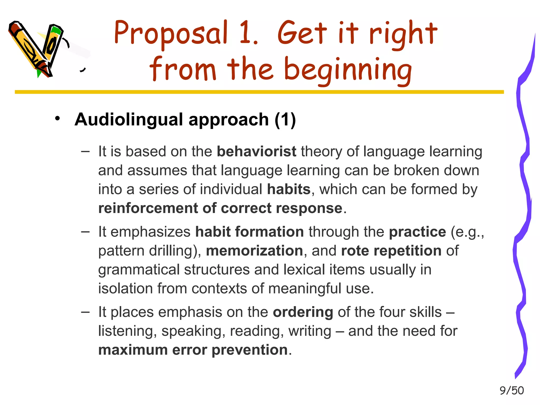 9/50 
Proposal 1. Get it right 
from the beginning 
• Audiolingual approach (1) 
– It is based on the behaviorist theory of language learning 
and assumes that language learning can be broken down 
into a series of individual habits, which can be formed by 
reinforcement of correct response. 
– It emphasizes habit formation through the practice (e.g., 
pattern drilling), memorization, and rote repetition of 
grammatical structures and lexical items usually in 
isolation from contexts of meaningful use. 
– It places emphasis on the ordering of the four skills – 
listening, speaking, reading, writing – and the need for 
maximum error prevention. 
 