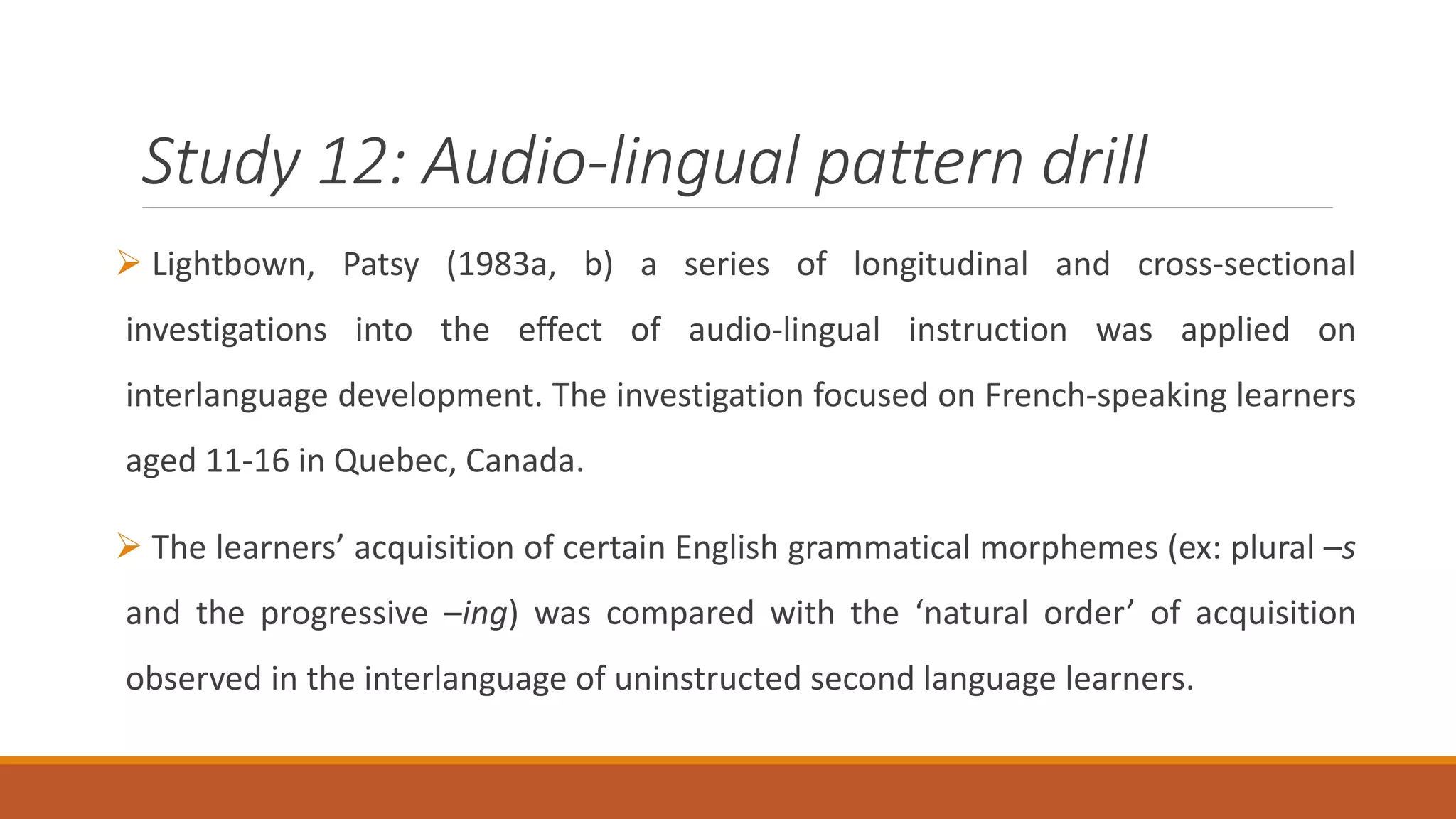Study 12: Audio-lingual pattern drill
Lightbown, Patsy (1983a, b) a series of longitudinal and cross-sectional
investigations into the effect of audio-lingual instruction was applied on
interlanguage development. The investigation focused on French-speaking learners
aged 11-16 in Quebec, Canada.
The learners’ acquisition of certain English grammatical morphemes (ex: plural –s
and the progressive –ing) was compared with the ‘natural order’ of acquisition
observed in the interlanguage of uninstructed second language learners.
