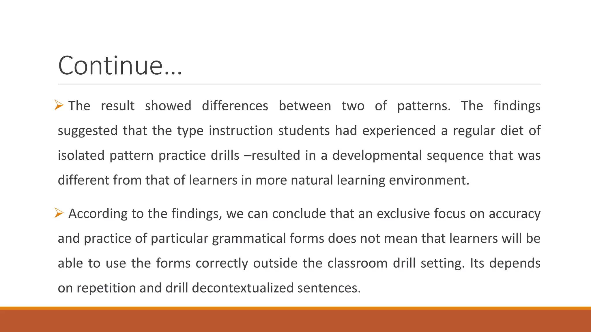 Continue…
The result showed differences between two of patterns. The findings
suggested that the type instruction students had experienced a regular diet of
isolated pattern practice drills –resulted in a developmental sequence that was
different from that of learners in more natural learning environment.
According to the findings, we can conclude that an exclusive focus on accuracy
and practice of particular grammatical forms does not mean that learners will be
able to use the forms correctly outside the classroom drill setting. Its depends
on repetition and drill decontextualized sentences.