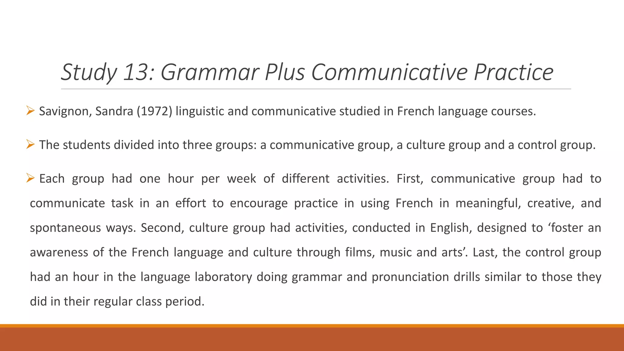 Study 13: Grammar Plus Communicative Practice
Savignon, Sandra (1972) linguistic and communicative studied in French language courses.
The students divided into three groups: a communicative group, a culture group and a control group.
Each group had one hour per week of different activities. First, communicative group had to
communicate task in an effort to encourage practice in using French in meaningful, creative, and
spontaneous ways. Second, culture group had activities, conducted in English, designed to ‘foster an
awareness of the French language and culture through films, music and arts’. Last, the control group
had an hour in the language laboratory doing grammar and pronunciation drills similar to those they
did in their regular class period.
