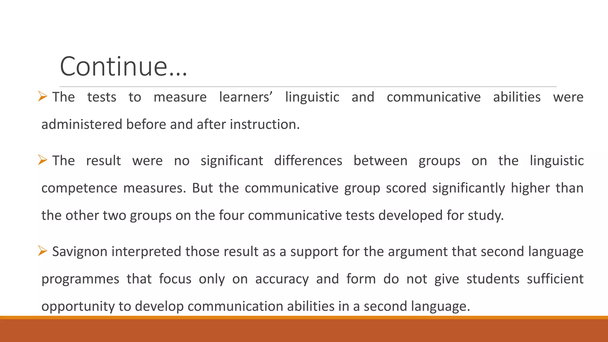 Continue…
The tests to measure learners’ linguistic and communicative abilities were
administered before and after instruction.
The result were no significant differences between groups on the linguistic
competence measures. But the communicative group scored significantly higher than
the other two groups on the four communicative tests developed for study.
Savignon interpreted those result as a support for the argument that second language
programmes that focus only on accuracy and form do not give students sufficient
opportunity to develop communication abilities in a second language.