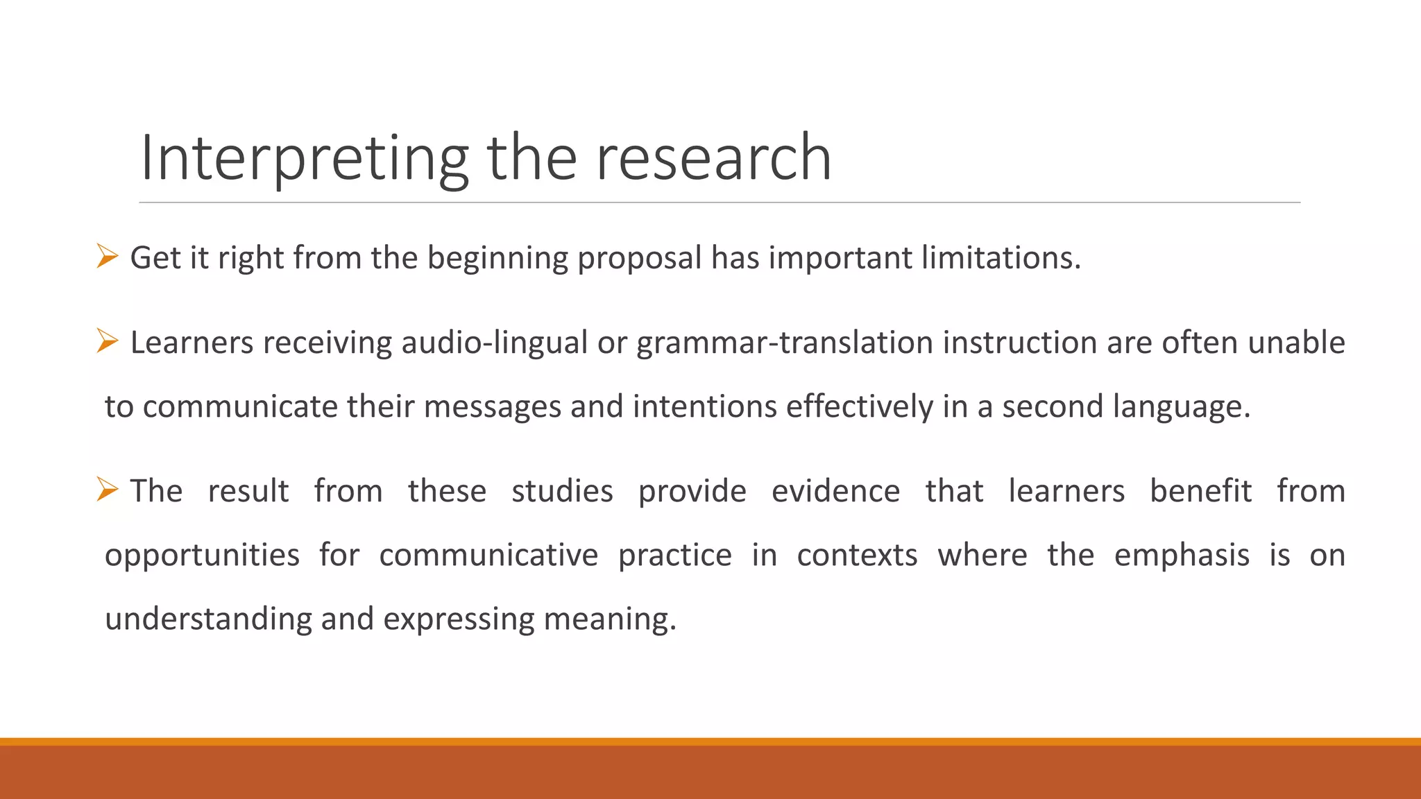 Interpreting the research
Get it right from the beginning proposal has important limitations.
Learners receiving audio-lingual or grammar-translation instruction are often unable
to communicate their messages and intentions effectively in a second language.
The result from these studies provide evidence that learners benefit from
opportunities for communicative practice in contexts where the emphasis is on
understanding and expressing meaning.