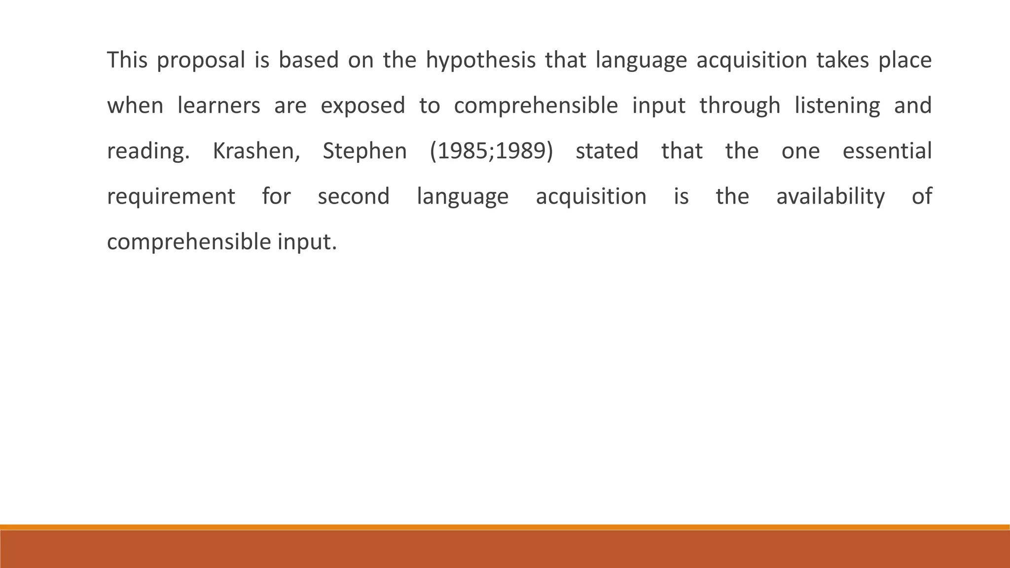 This proposal is based on the hypothesis that language acquisition takes place
when learners are exposed to comprehensible input through listening and
reading. Krashen, Stephen (1985;1989) stated that the one essential
requirement for second language acquisition is the availability of
comprehensible input.