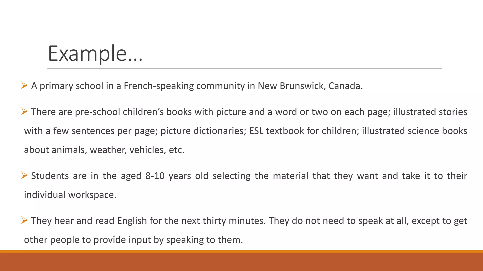 Example…
A primary school in a French-speaking community in New Brunswick, Canada.
There are pre-school children’s books with picture and a word or two on each page; illustrated stories
with a few sentences per page; picture dictionaries; ESL textbook for children; illustrated science books
about animals, weather, vehicles, etc.
Students are in the aged 8-10 years old selecting the material that they want and take it to their
individual workspace.
They hear and read English for the next thirty minutes. They do not need to speak at all, except to get
other people to provide input by speaking to them.