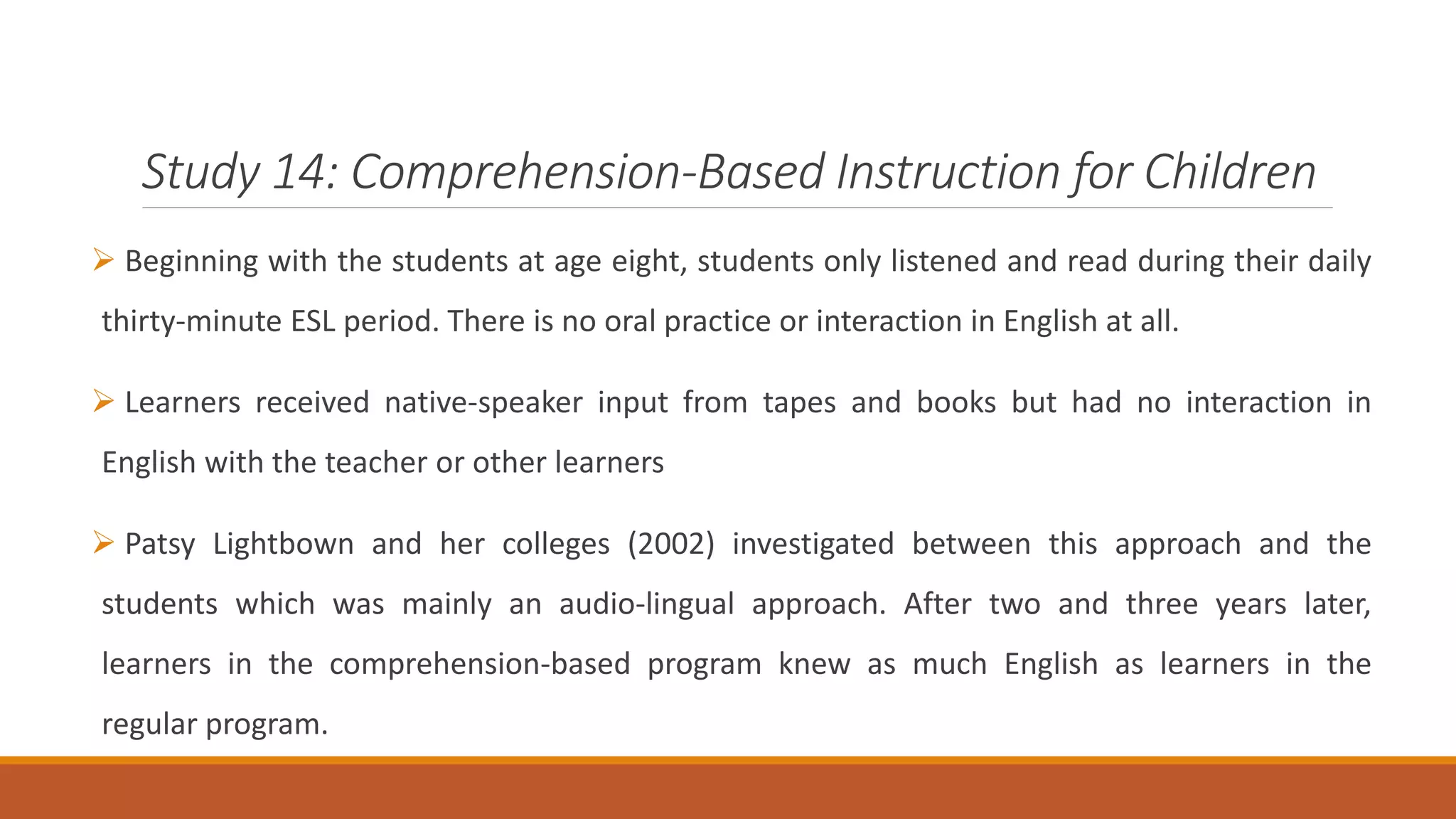 Study 14: Comprehension-Based Instruction for Children
Beginning with the students at age eight, students only listened and read during their daily
thirty-minute ESL period. There is no oral practice or interaction in English at all.
Learners received native-speaker input from tapes and books but had no interaction in
English with the teacher or other learners
Patsy Lightbown and her colleges (2002) investigated between this approach and the
students which was mainly an audio-lingual approach. After two and three years later,
learners in the comprehension-based program knew as much English as learners in the
regular program.