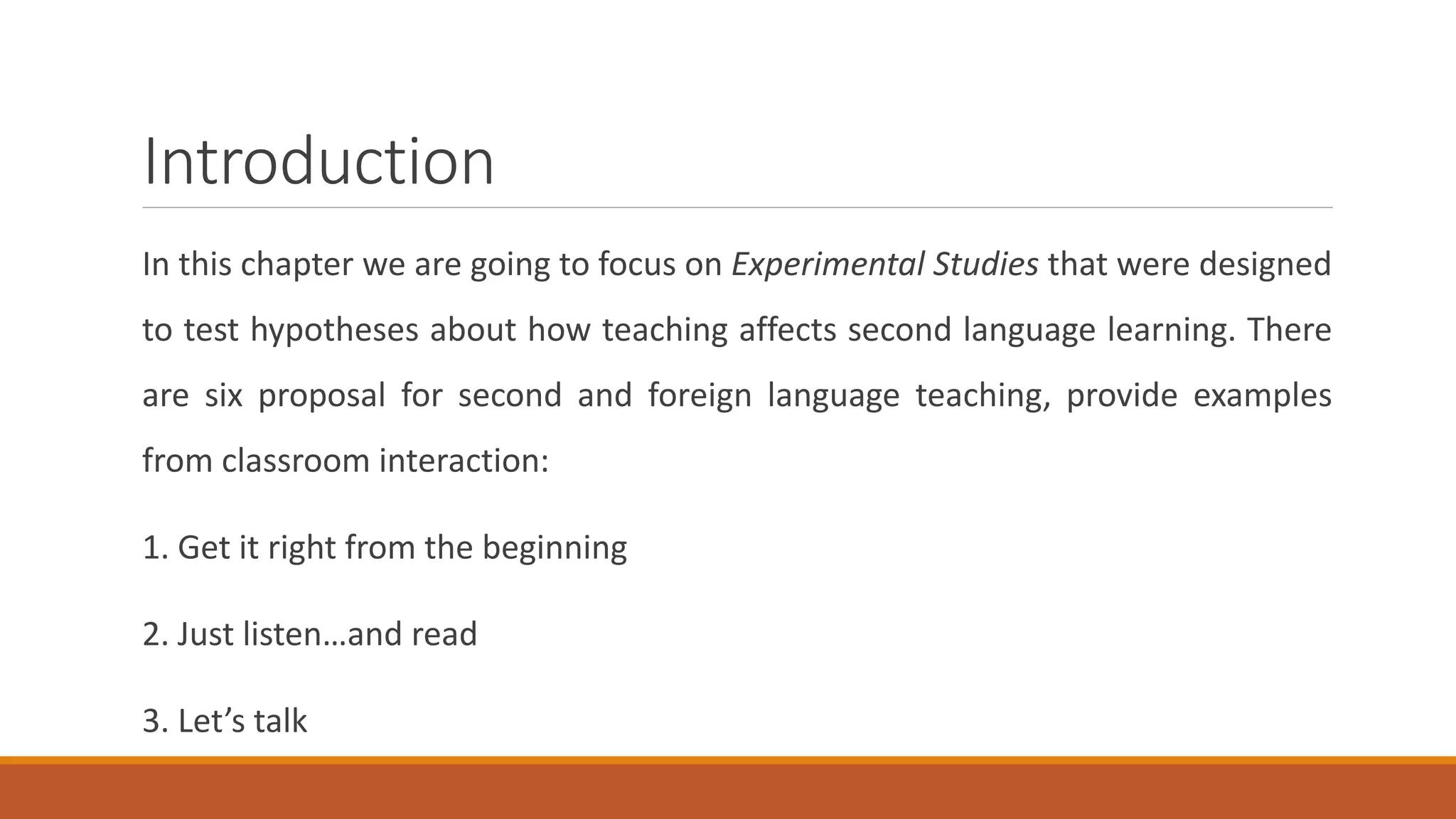 Introduction
In this chapter we are going to focus on Experimental Studies that were designed
to test hypotheses about how teaching affects second language learning. There
are six proposal for second and foreign language teaching, provide examples
from classroom interaction:
1. Get it right from the beginning
2. Just listen…and read
3. Let’s talk