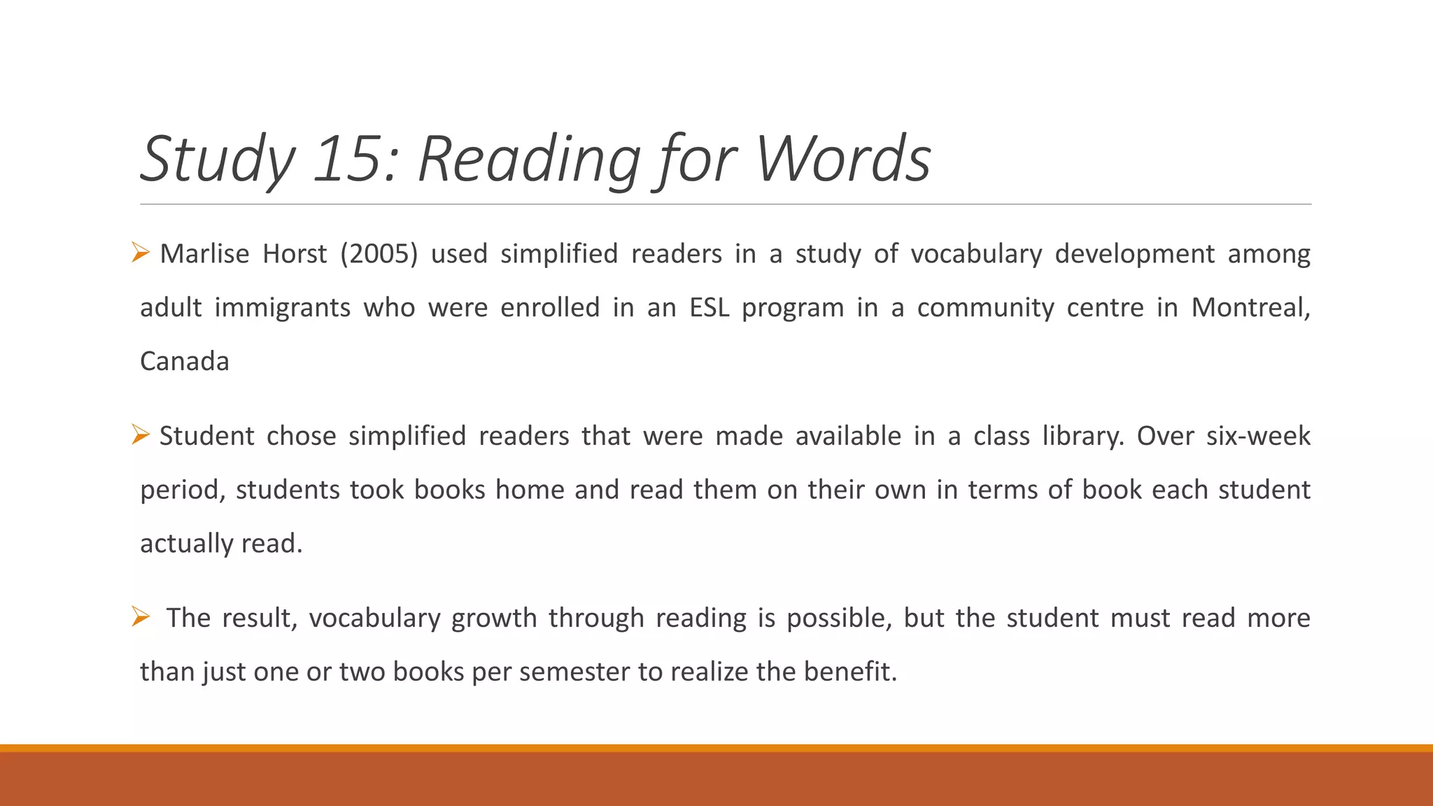 Study 15: Reading for Words
Marlise Horst (2005) used simplified readers in a study of vocabulary development among
adult immigrants who were enrolled in an ESL program in a community centre in Montreal,
Canada
Student chose simplified readers that were made available in a class library. Over six-week
period, students took books home and read them on their own in terms of book each student
actually read.
The result, vocabulary growth through reading is possible, but the student must read more
than just one or two books per semester to realize the benefit.