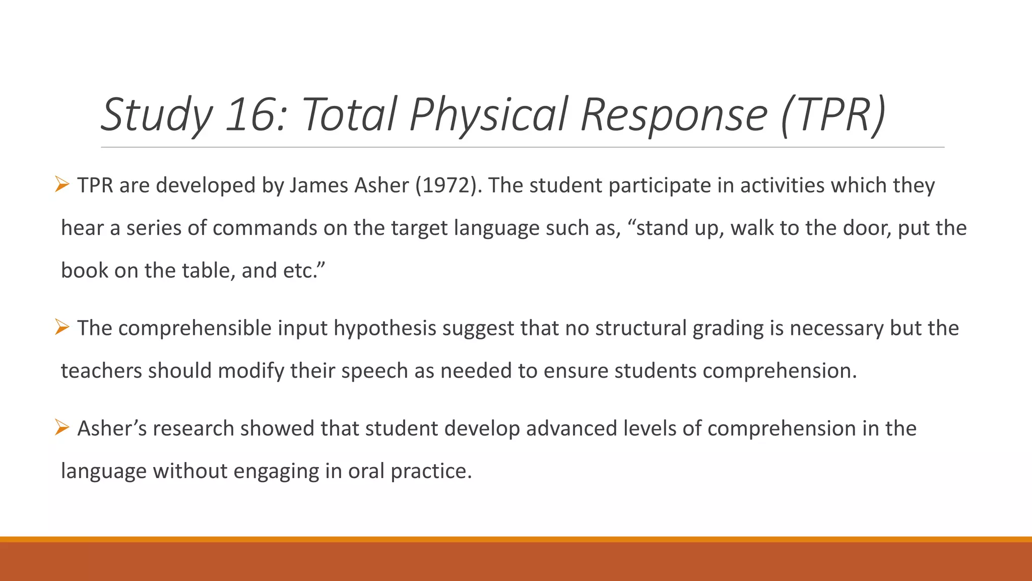 Study 16: Total Physical Response (TPR)
TPR are developed by James Asher (1972). The student participate in activities which they
hear a series of commands on the target language such as, “stand up, walk to the door, put the
book on the table, and etc.”
The comprehensible input hypothesis suggest that no structural grading is necessary but the
teachers should modify their speech as needed to ensure students comprehension.
Asher’s research showed that student develop advanced levels of comprehension in the
language without engaging in oral practice.