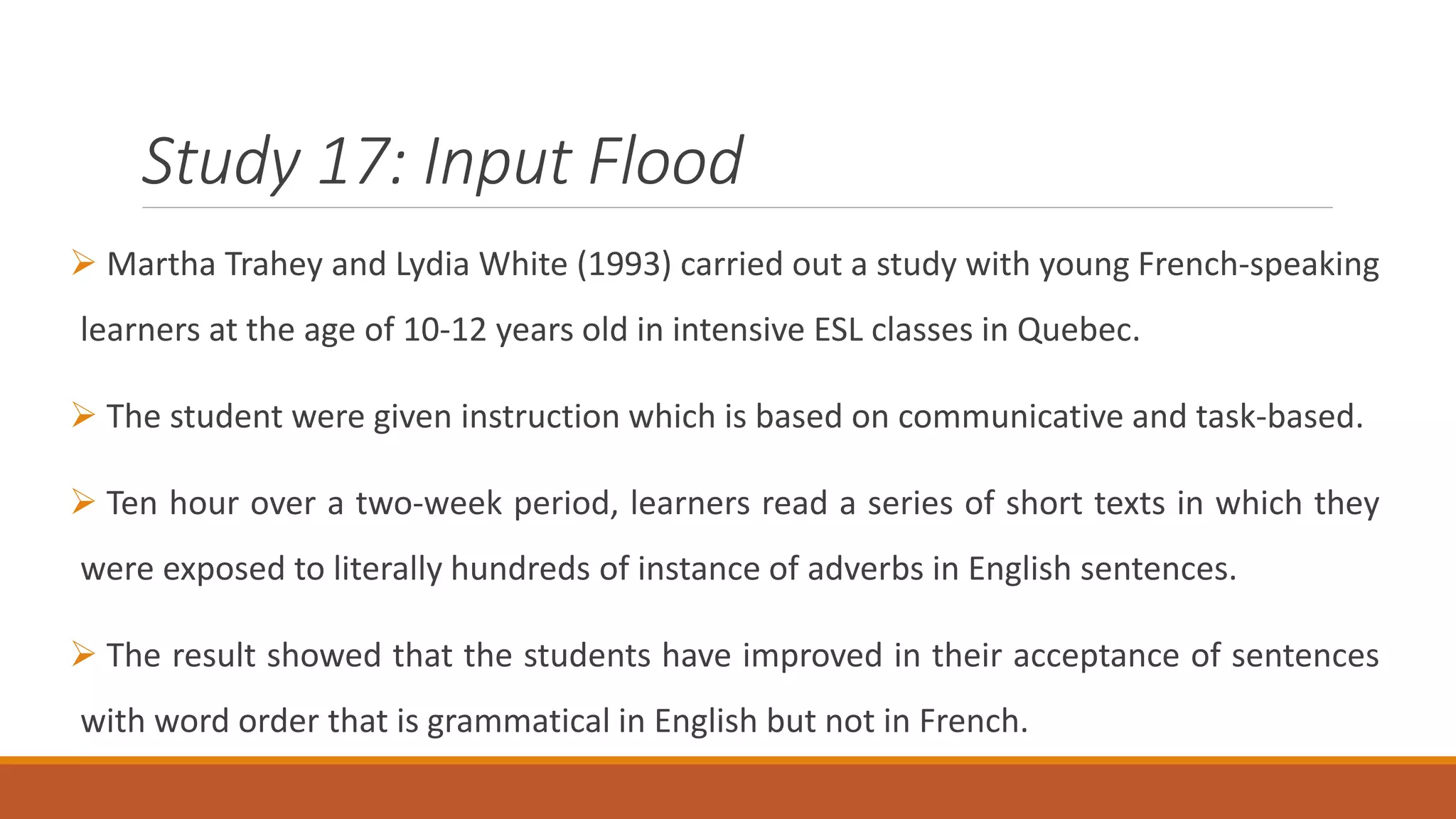 Study 17: Input Flood
Martha Trahey and Lydia White (1993) carried out a study with young French-speaking
learners at the age of 10-12 years old in intensive ESL classes in Quebec.
The student were given instruction which is based on communicative and task-based.
Ten hour over a two-week period, learners read a series of short texts in which they
were exposed to literally hundreds of instance of adverbs in English sentences.
The result showed that the students have improved in their acceptance of sentences
with word order that is grammatical in English but not in French.