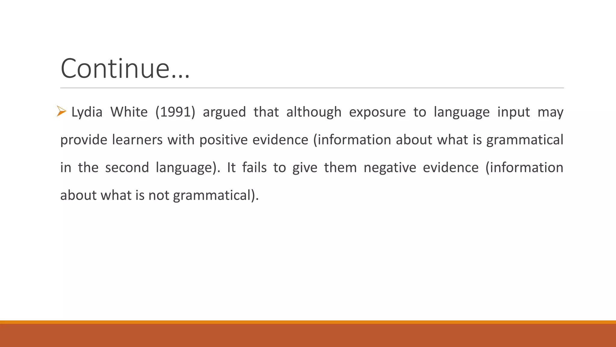 Continue…
Lydia White (1991) argued that although exposure to language input may
provide learners with positive evidence (information about what is grammatical
in the second language). It fails to give them negative evidence (information
about what is not grammatical).