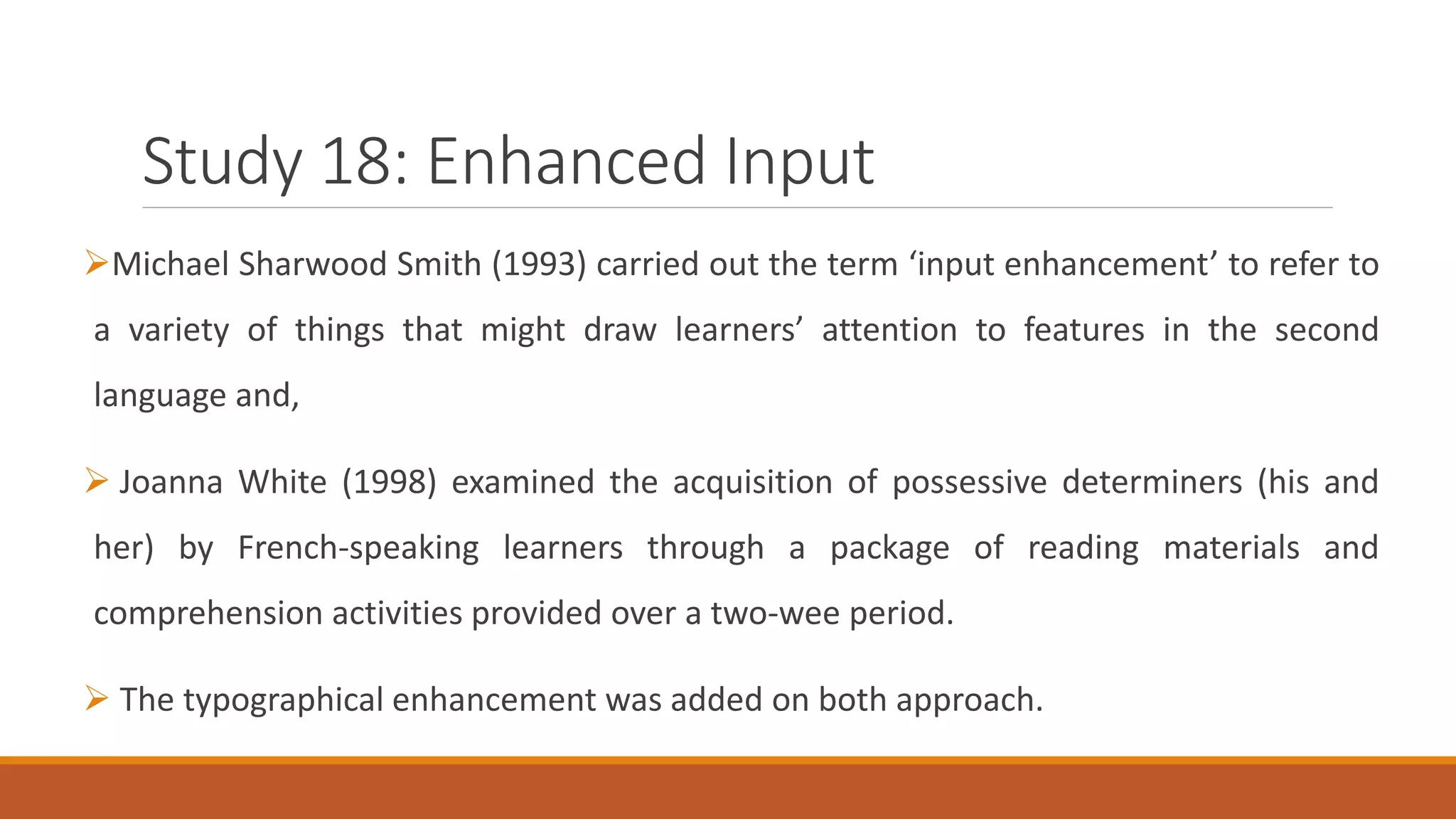 Study 18: Enhanced Input
Michael Sharwood Smith (1993) carried out the term ‘input enhancement’ to refer to
a variety of things that might draw learners’ attention to features in the second
language and,
Joanna White (1998) examined the acquisition of possessive determiners (his and
her) by French-speaking learners through a package of reading materials and
comprehension activities provided over a two-wee period.
The typographical enhancement was added on both approach.