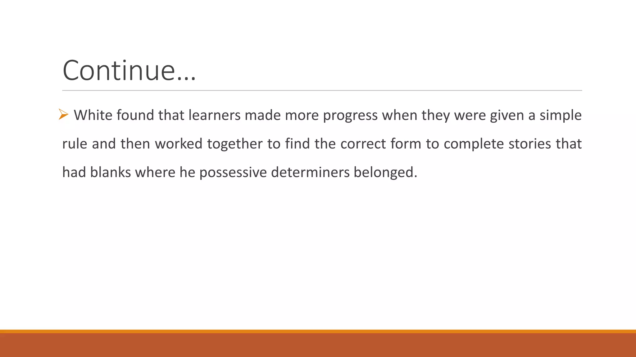 Continue…
White found that learners made more progress when they were given a simple
rule and then worked together to find the correct form to complete stories that
had blanks where he possessive determiners belonged.