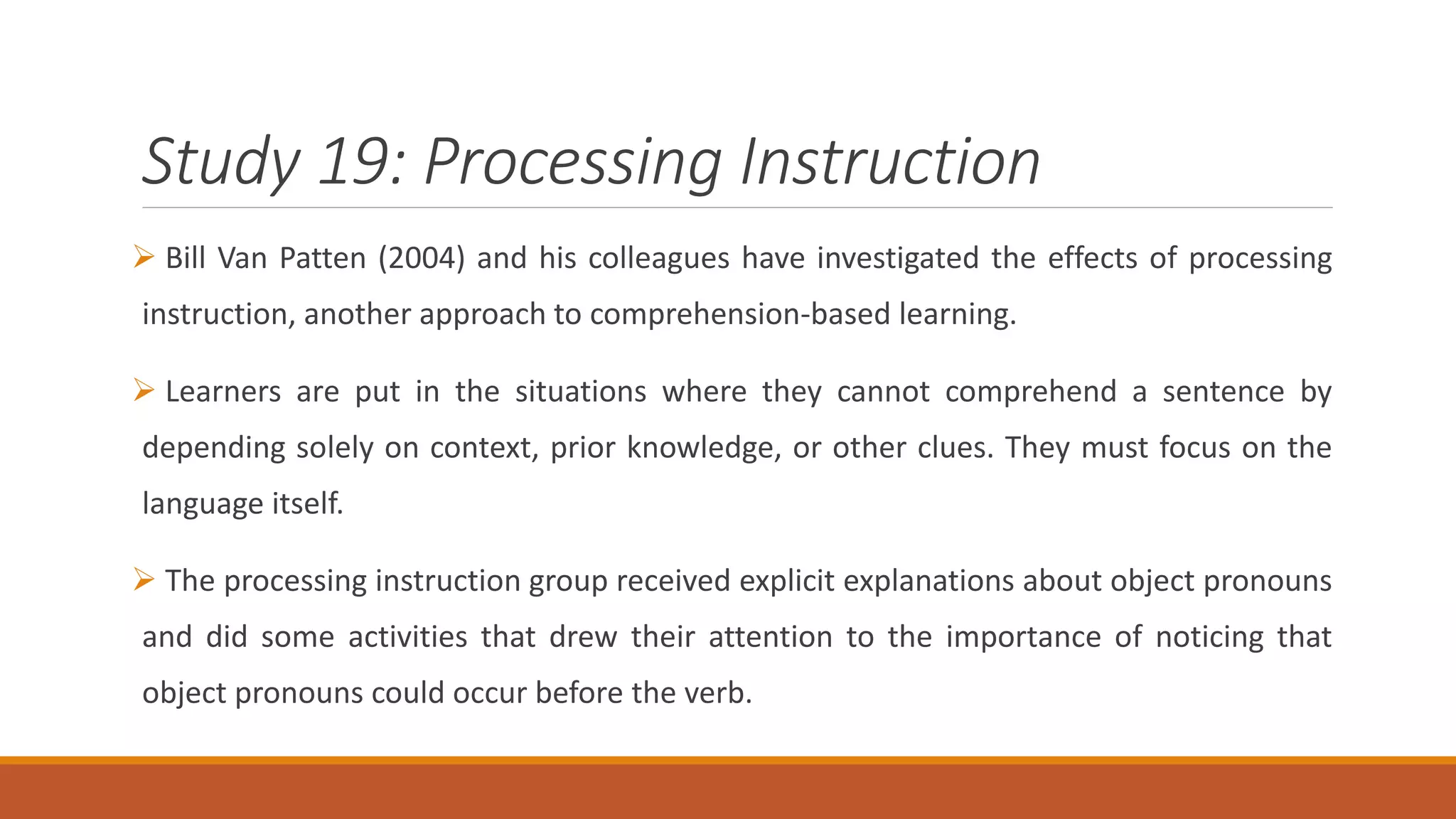 Study 19: Processing Instruction
Bill Van Patten (2004) and his colleagues have investigated the effects of processing
instruction, another approach to comprehension-based learning.
Learners are put in the situations where they cannot comprehend a sentence by
depending solely on context, prior knowledge, or other clues. They must focus on the
language itself.
The processing instruction group received explicit explanations about object pronouns
and did some activities that drew their attention to the importance of noticing that
object pronouns could occur before the verb.