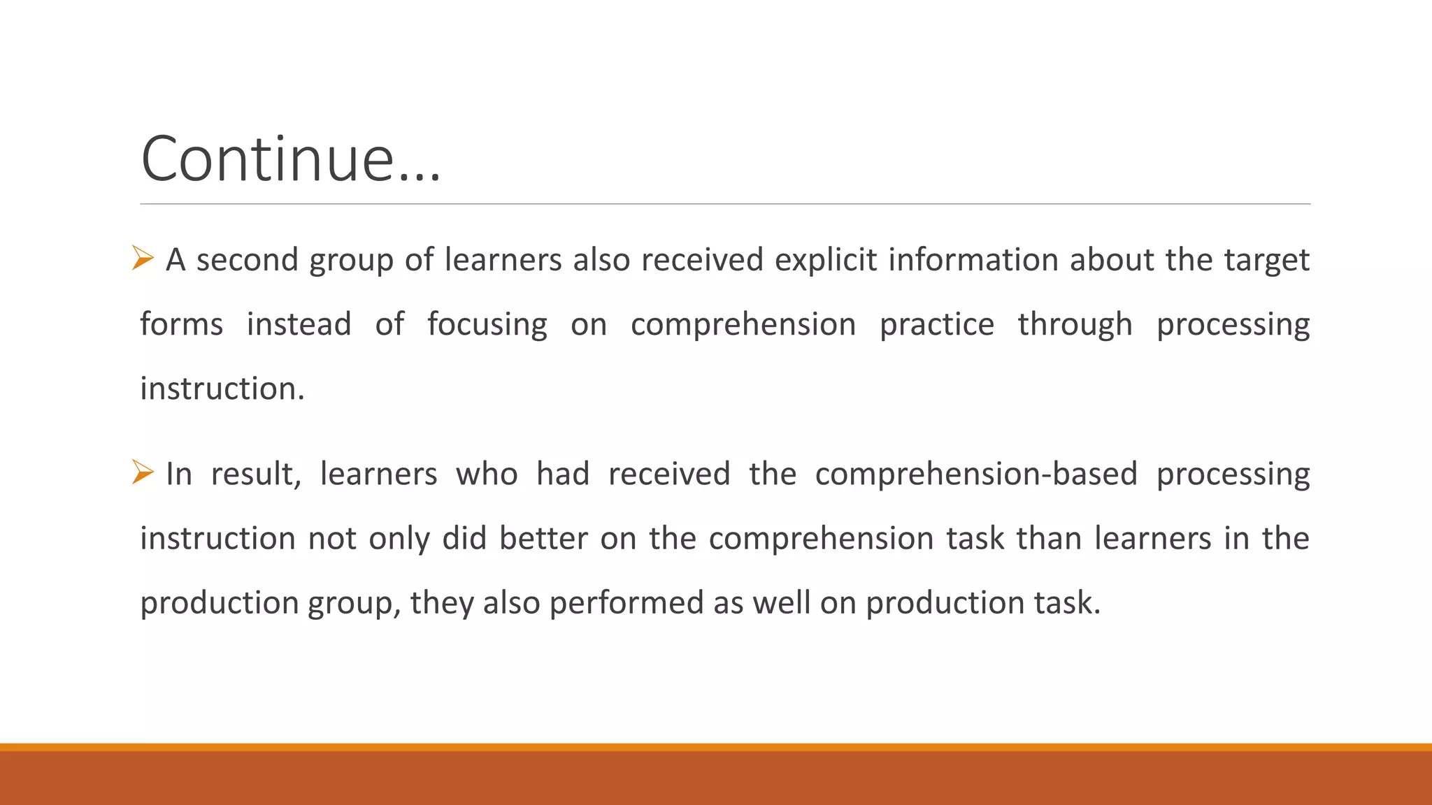Continue…
A second group of learners also received explicit information about the target
forms instead of focusing on comprehension practice through processing
instruction.
In result, learners who had received the comprehension-based processing
instruction not only did better on the comprehension task than learners in the
production group, they also performed as well on production task.